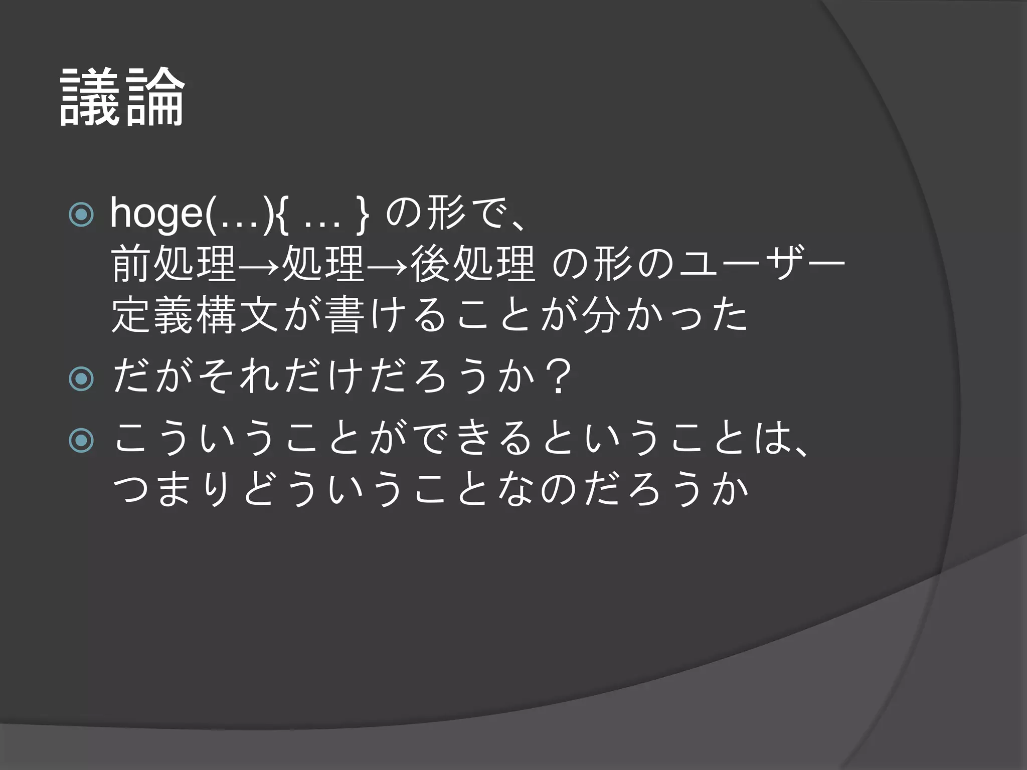 議論
 hoge(…){ … } の形で、
  前処理→処理→後処理 の形のユーザー
  定義構文が書けることが分かった
 だがそれだけだろうか？
 こういうことができるということは、
  つまりどういうことなのだろうか
 
