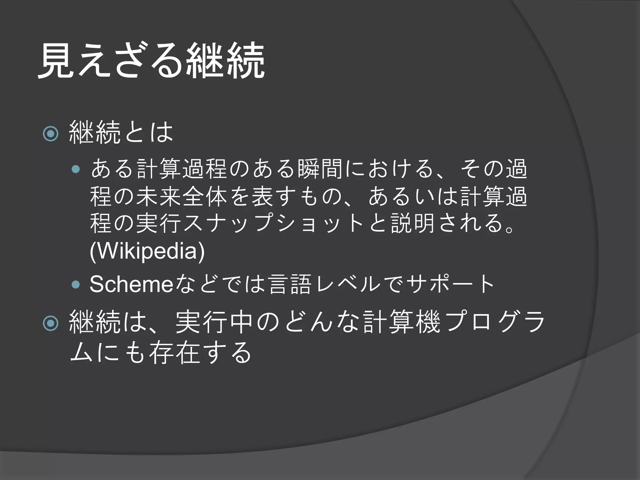 見えざる継続
   継続とは
     ある計算過程のある瞬間における、その過
      程の未来全体を表すもの、あるいは計算過
      程の実行スナップショットと説明される。
      (Wikipedia)
     Schemeなどでは言語レベルでサポート
   継続は、実行中のどんな計算機プログラ
    ムにも存在する
 