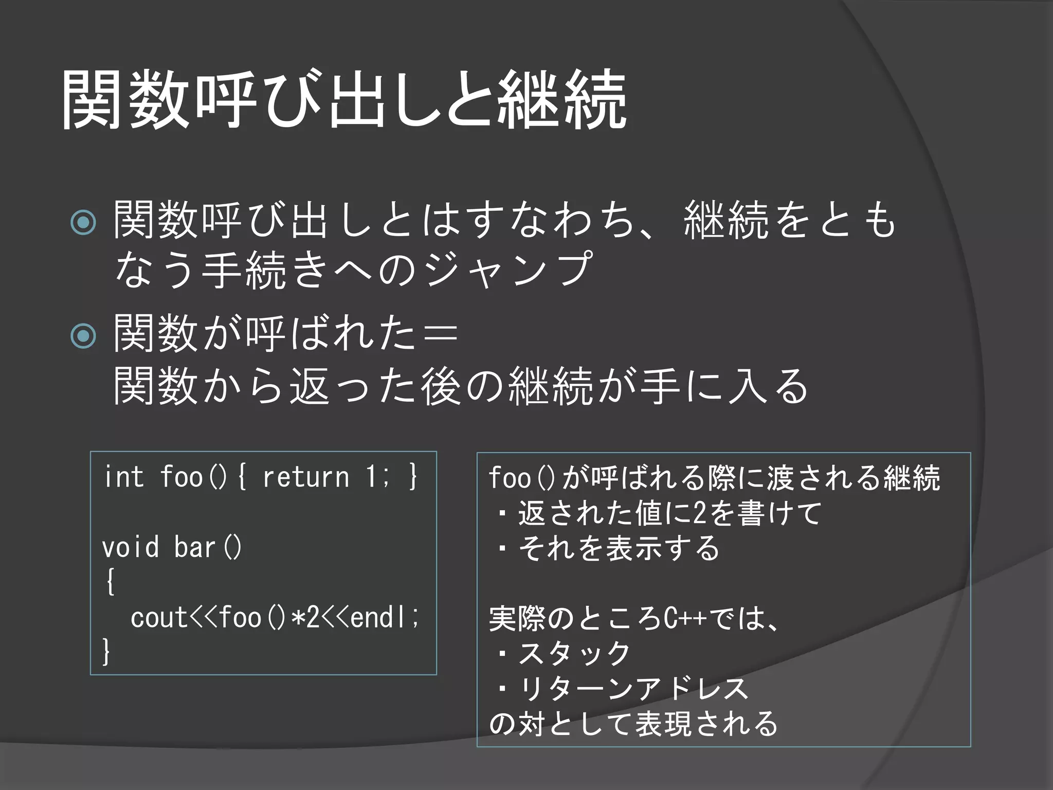 関数呼び出しと継続
 関数呼び出しとはすなわち、継続をとも
  なう手続きへのジャンプ
 関数が呼ばれた＝
  関数から返った後の継続が手に入る
    int foo(){ return 1; }   foo()が呼ばれる際に渡される継続
                             ・返された値に2を書けて
    void bar()               ・それを表示する
    {
      cout<<foo()*2<<endl;   実際のところC++では、
    }                        ・スタック
                             ・リターンアドレス
                             の対として表現される
 