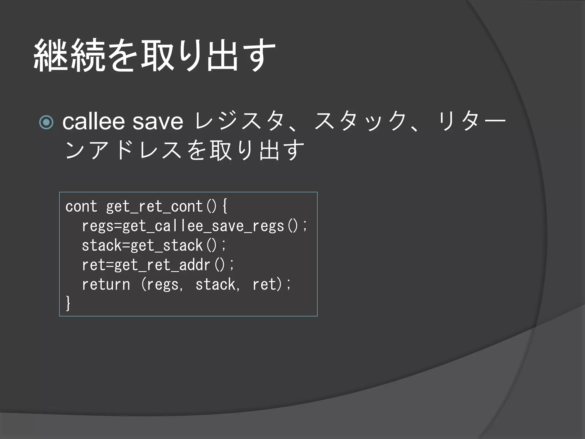 継続を取り出す
   callee save レジスタ、スタック、リター
    ンアドレスを取り出す

    cont get_ret_cont(){
      regs=get_callee_save_regs();
      stack=get_stack();
      ret=get_ret_addr();
      return (regs, stack, ret);
    }
 