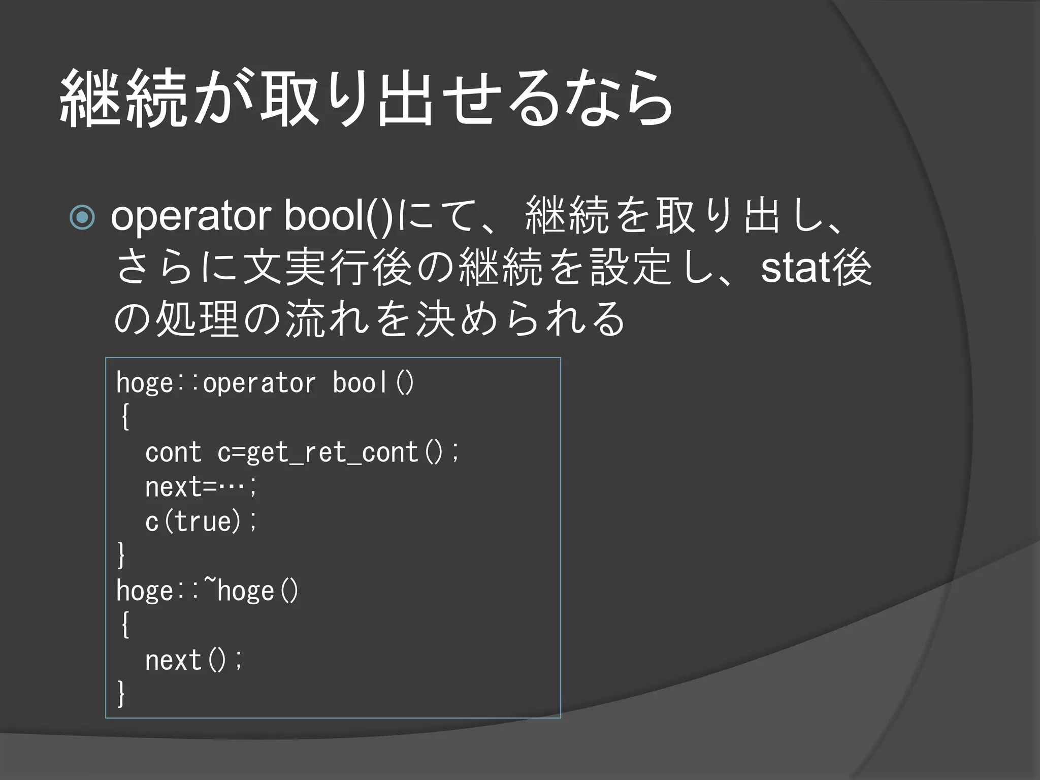 継続が取り出せるなら
   operator bool()にて、継続を取り出し、
    さらに文実行後の継続を設定し、stat後
    の処理の流れを決められる
    hoge::operator bool()
    {
      cont c=get_ret_cont();
      next=…;
      c(true);
    }
    hoge::~hoge()
    {
      next();
    }
 