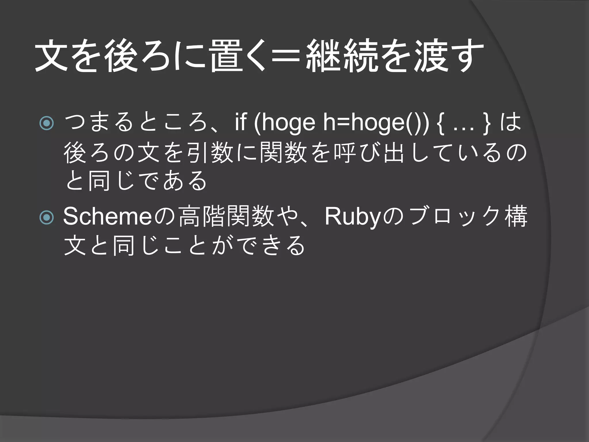 文を後ろに置く＝継続を渡す
 つまるところ、if (hoge h=hoge()) { … } は
  後ろの文を引数に関数を呼び出しているの
  と同じである
 Schemeの高階関数や、Rubyのブロック構
  文と同じことができる
 