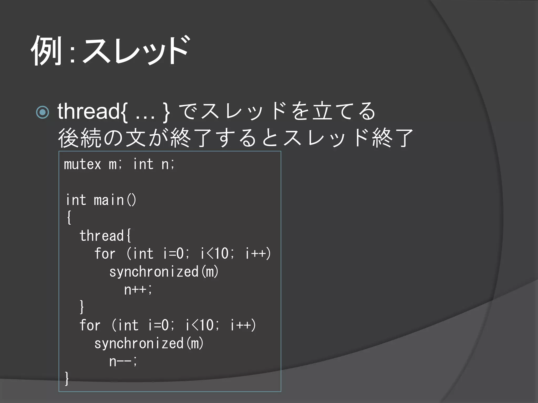 例：スレッド
   thread{ … } でスレッドを立てる
    後続の文が終了するとスレッド終了
    mutex m; int n;

    int main()
    {
      thread{
        for (int i=0; i<10; i++)
          synchronized(m)
            n++;
      }
      for (int i=0; i<10; i++)
        synchronized(m)
          n--;
    }
 
