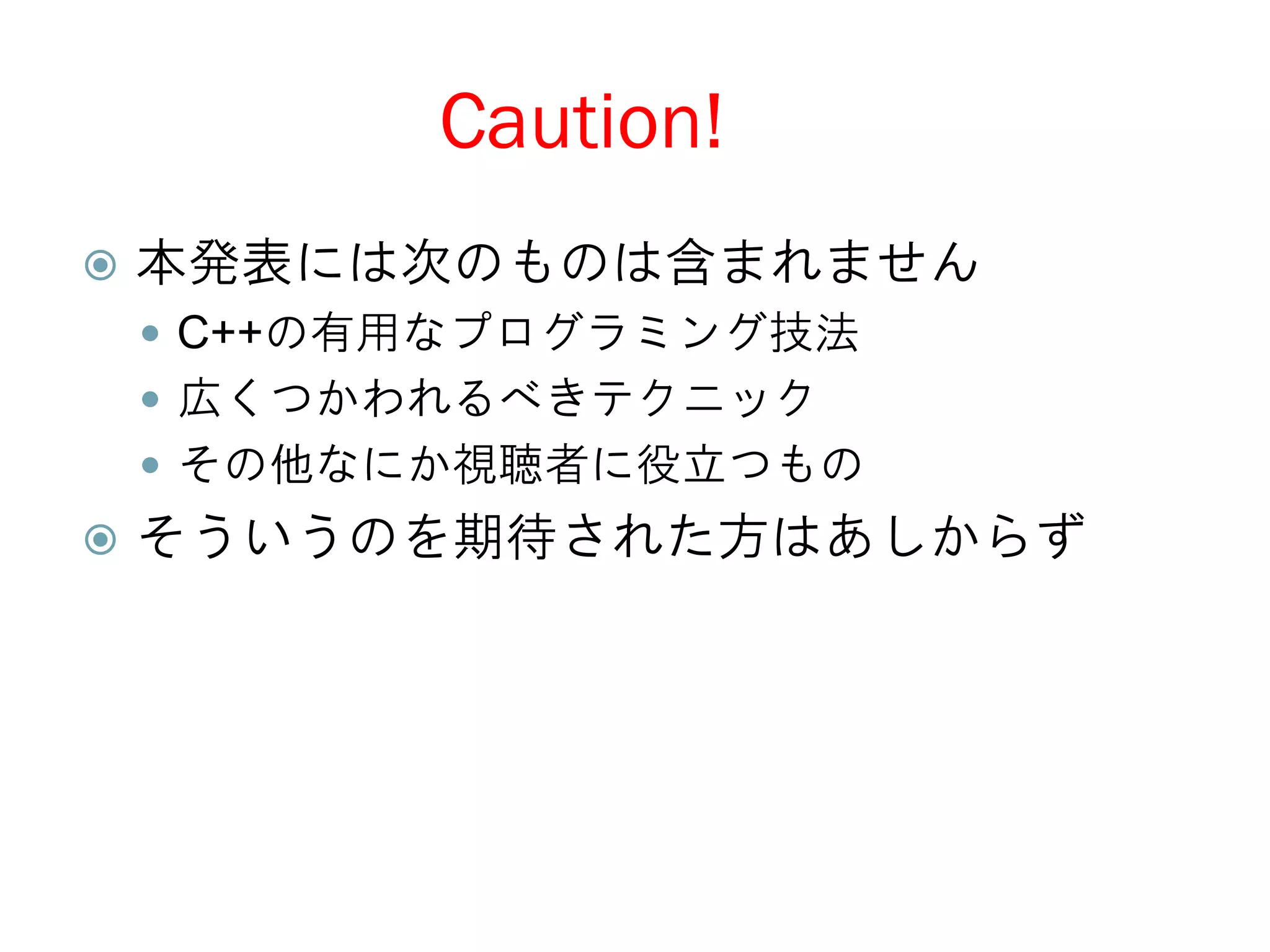 Caution!
   本発表には次のものは含まれません
     C++の有用なプログラミング技法
     広くつかわれるべきテクニック
     その他なにか視聴者に役立つもの
   そういうのを期待された方はあしからず
 