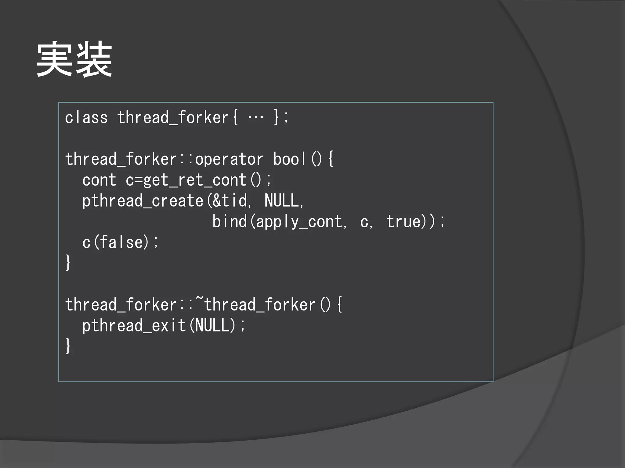 実装
class thread_forker{ … };

thread_forker::operator bool(){
  cont c=get_ret_cont();
  pthread_create(&tid, NULL,
                 bind(apply_cont, c, true));
  c(false);
}

thread_forker::~thread_forker(){
  pthread_exit(NULL);
}
 