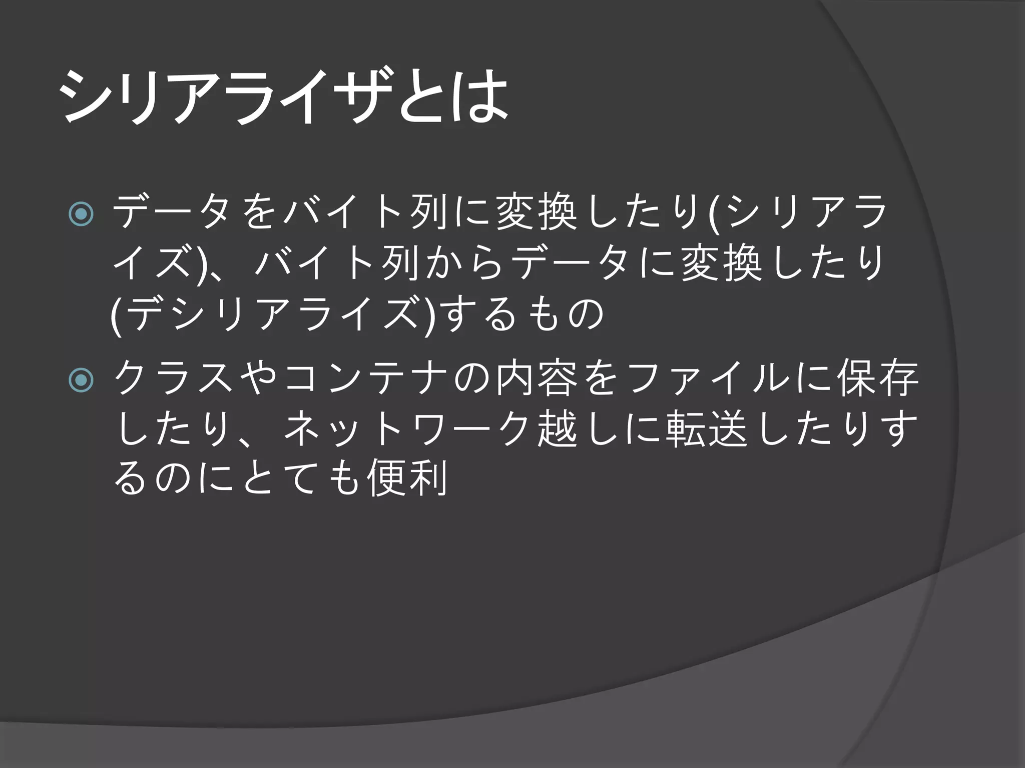 シリアライザとは
 データをバイト列に変換したり(シリアラ
  イズ)、バイト列からデータに変換したり
  (デシリアライズ)するもの
 クラスやコンテナの内容をファイルに保存
  したり、ネットワーク越しに転送したりす
  るのにとても便利
 