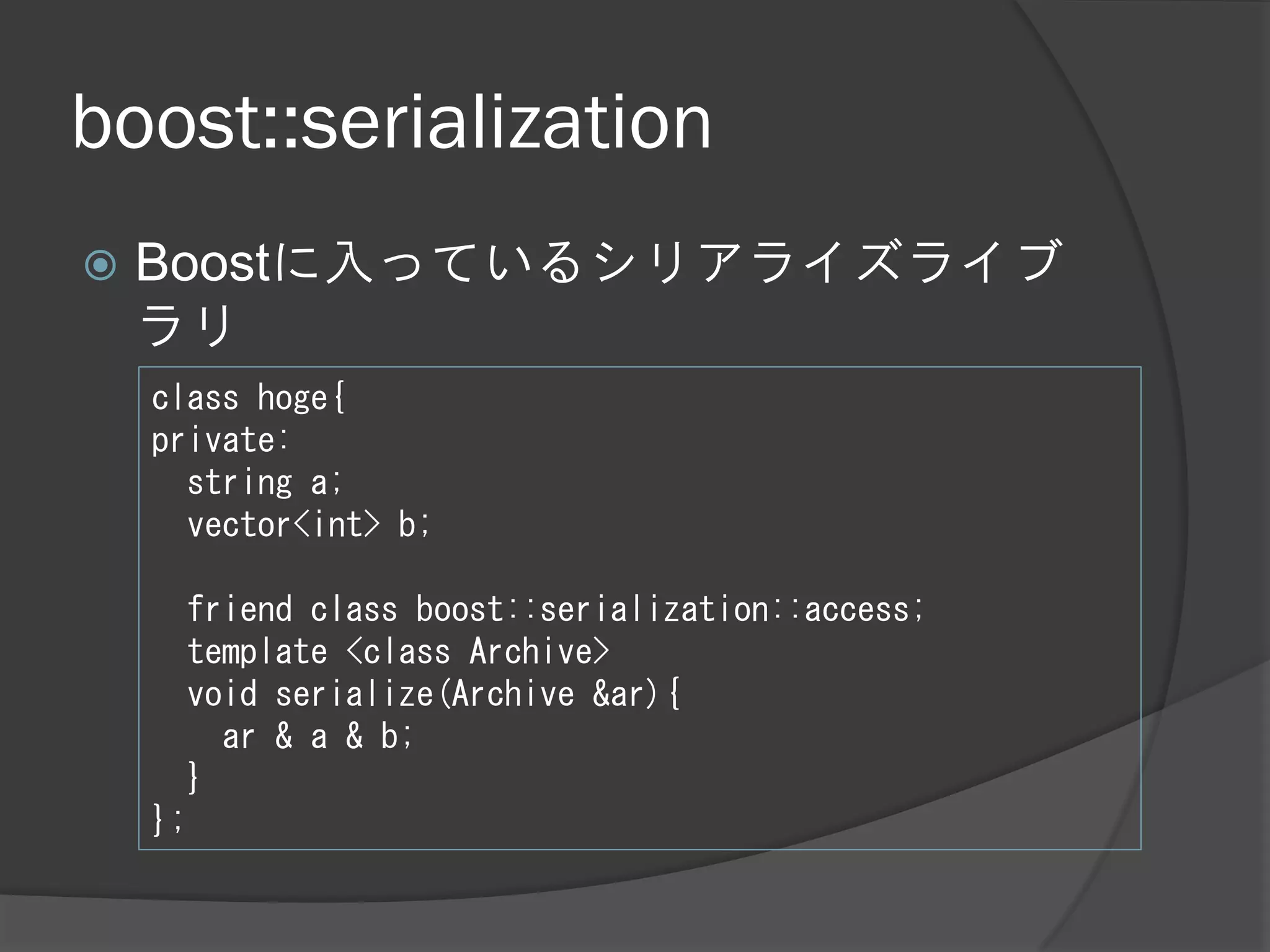 boost::serialization
   Boostに入っているシリアライズライブ
    ラリ
    class hoge{
    private:
      string a;
      vector<int> b;

      friend class boost::serialization::access;
      template <class Archive>
      void serialize(Archive &ar){
        ar & a & b;
      }
    };
 