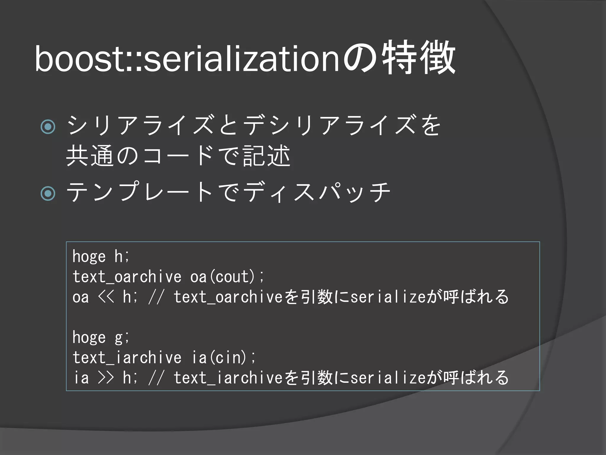 boost::serializationの特徴
 シリアライズとデシリアライズを
  共通のコードで記述
 テンプレートでディスパッチ


    hoge h;
    text_oarchive oa(cout);
    oa << h; // text_oarchiveを引数にserializeが呼ばれる

    hoge g;
    text_iarchive ia(cin);
    ia >> h; // text_iarchiveを引数にserializeが呼ばれる
 