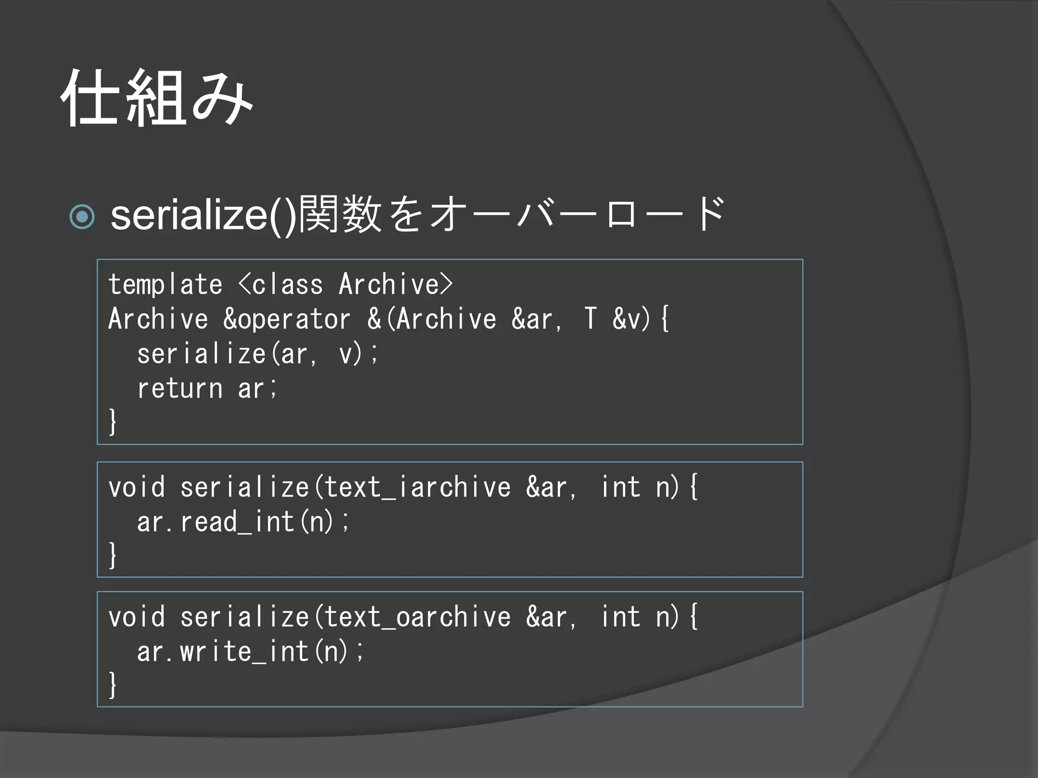 仕組み
   serialize()関数をオーバーロード
    template <class Archive>
    Archive &operator &(Archive &ar, T &v){
      serialize(ar, v);
      return ar;
    }

    void serialize(text_iarchive &ar, int n){
      ar.read_int(n);
    }

    void serialize(text_oarchive &ar, int n){
      ar.write_int(n);
    }
 