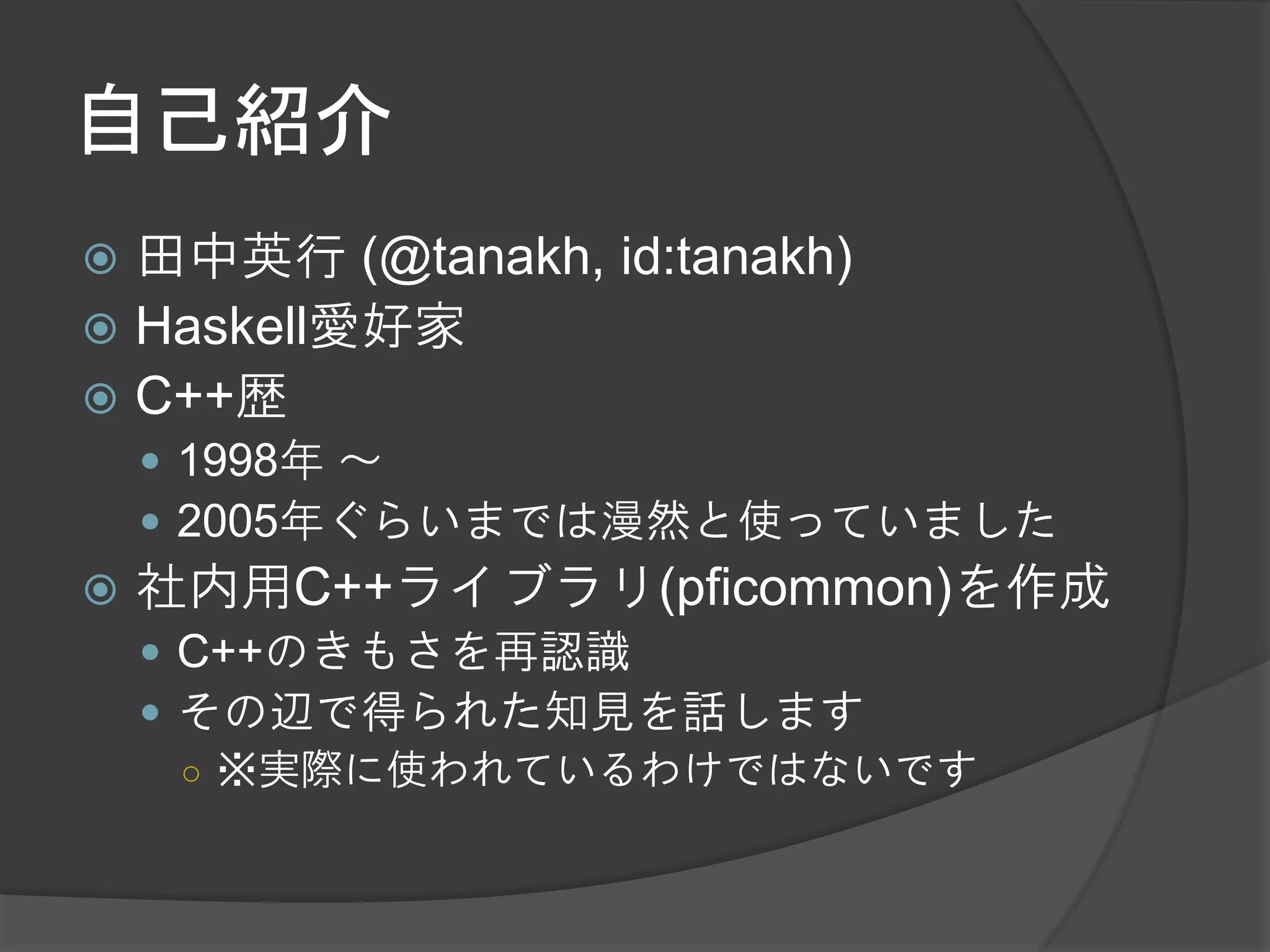 自己紹介
 田中英行 (@tanakh, id:tanakh)
 Haskell愛好家
 C++歴
     1998年 ～
     2005年ぐらいまでは漫然と使っていました
   社内用C++ライブラリ(pficommon)を作成
     C++のきもさを再認識
     その辺で得られた知見を話します
      ○ ※実際に使われているわけではないです
 