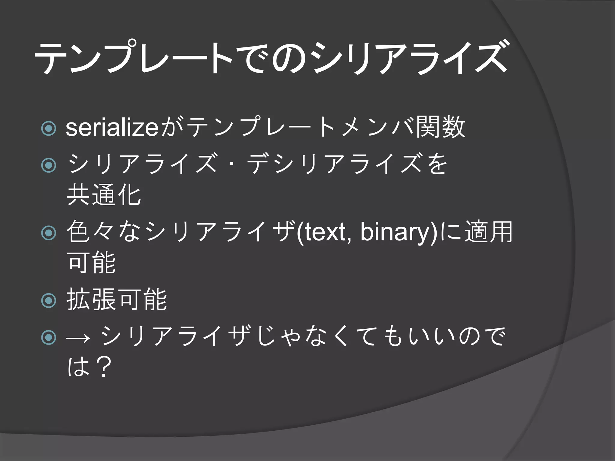 テンプレートでのシリアライズ
 serializeがテンプレートメンバ関数
 シリアライズ・デシリアライズを
  共通化
 色々なシリアライザ(text, binary)に適用
  可能
 拡張可能
 → シリアライザじゃなくてもいいので
  は？
 