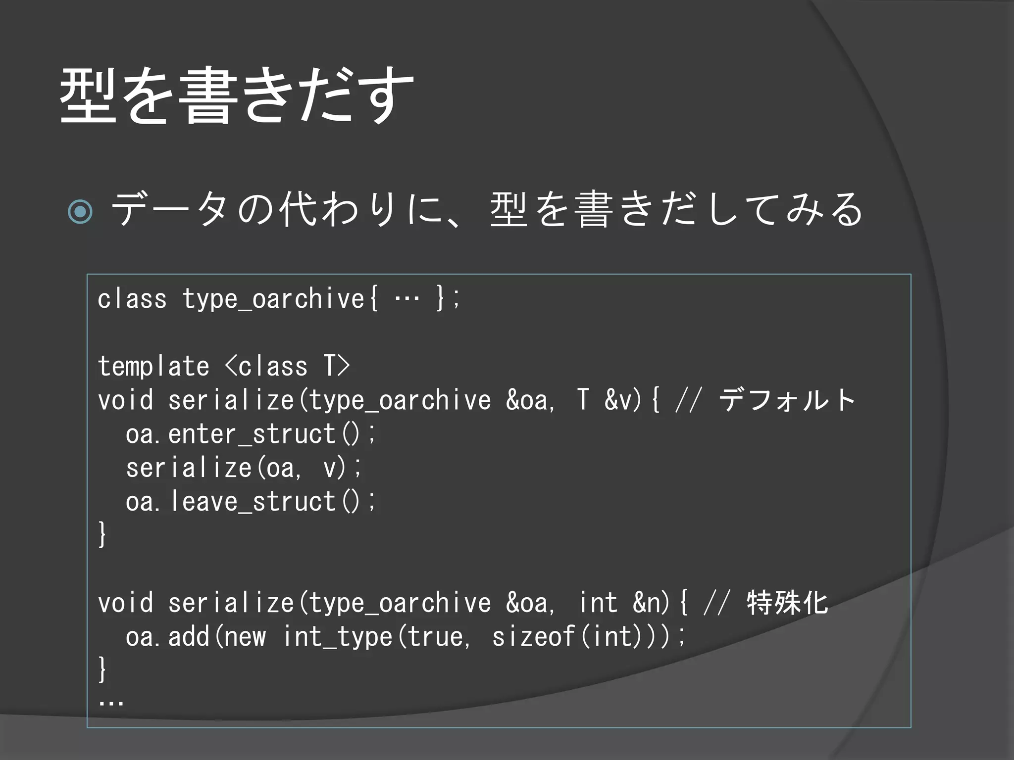 型を書きだす
   データの代わりに、型を書きだしてみる

    class type_oarchive{ … };

    template <class T>
    void serialize(type_oarchive &oa, T &v){ // デフォルト
      oa.enter_struct();
      serialize(oa, v);
      oa.leave_struct();
    }

    void serialize(type_oarchive &oa, int &n){ // 特殊化
      oa.add(new int_type(true, sizeof(int)));
    }
    …
 