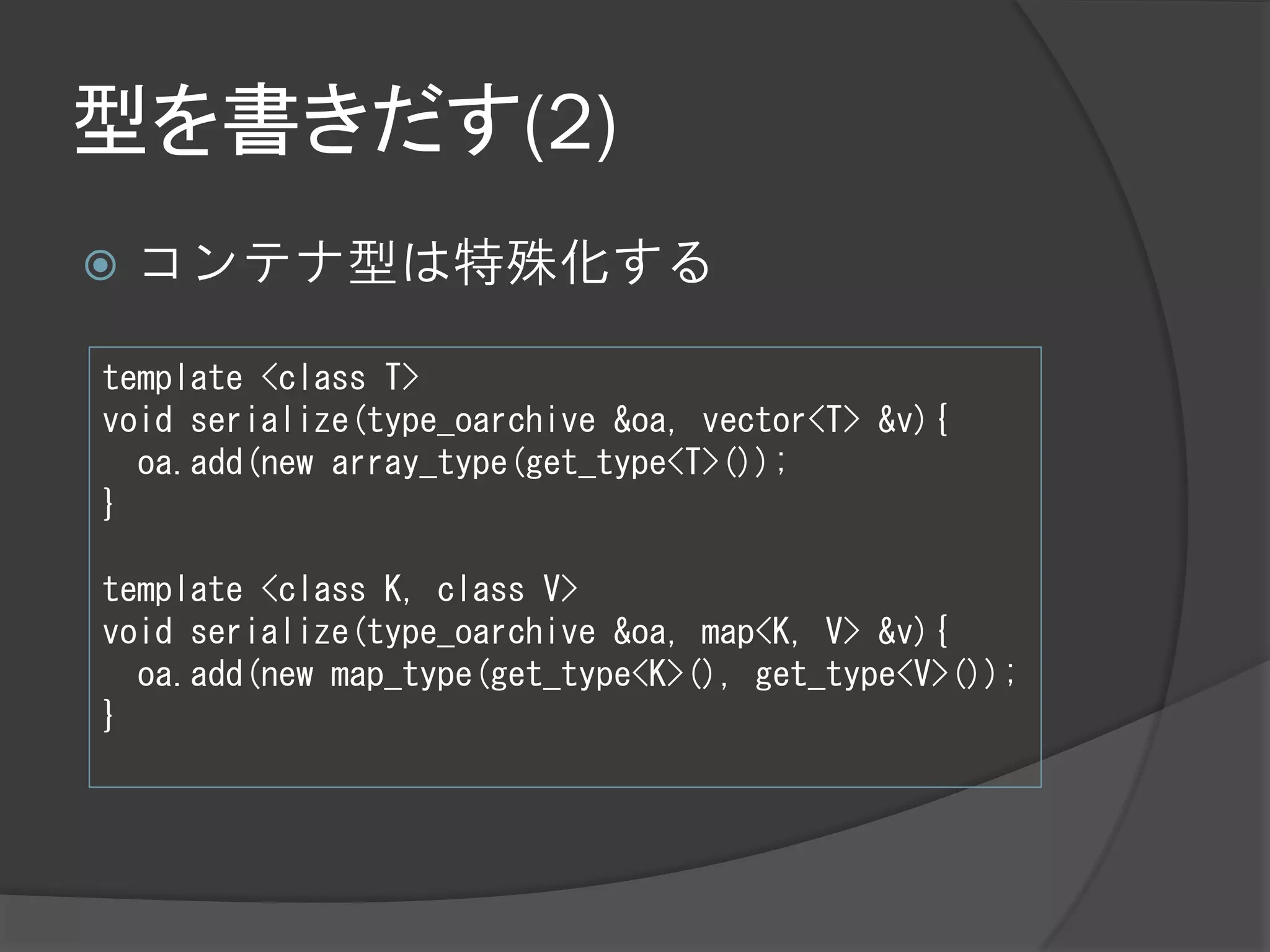 型を書きだす(2)
   コンテナ型は特殊化する

template <class T>
void serialize(type_oarchive &oa, vector<T> &v){
  oa.add(new array_type(get_type<T>());
}

template <class K, class V>
void serialize(type_oarchive &oa, map<K, V> &v){
  oa.add(new map_type(get_type<K>(), get_type<V>());
}
 