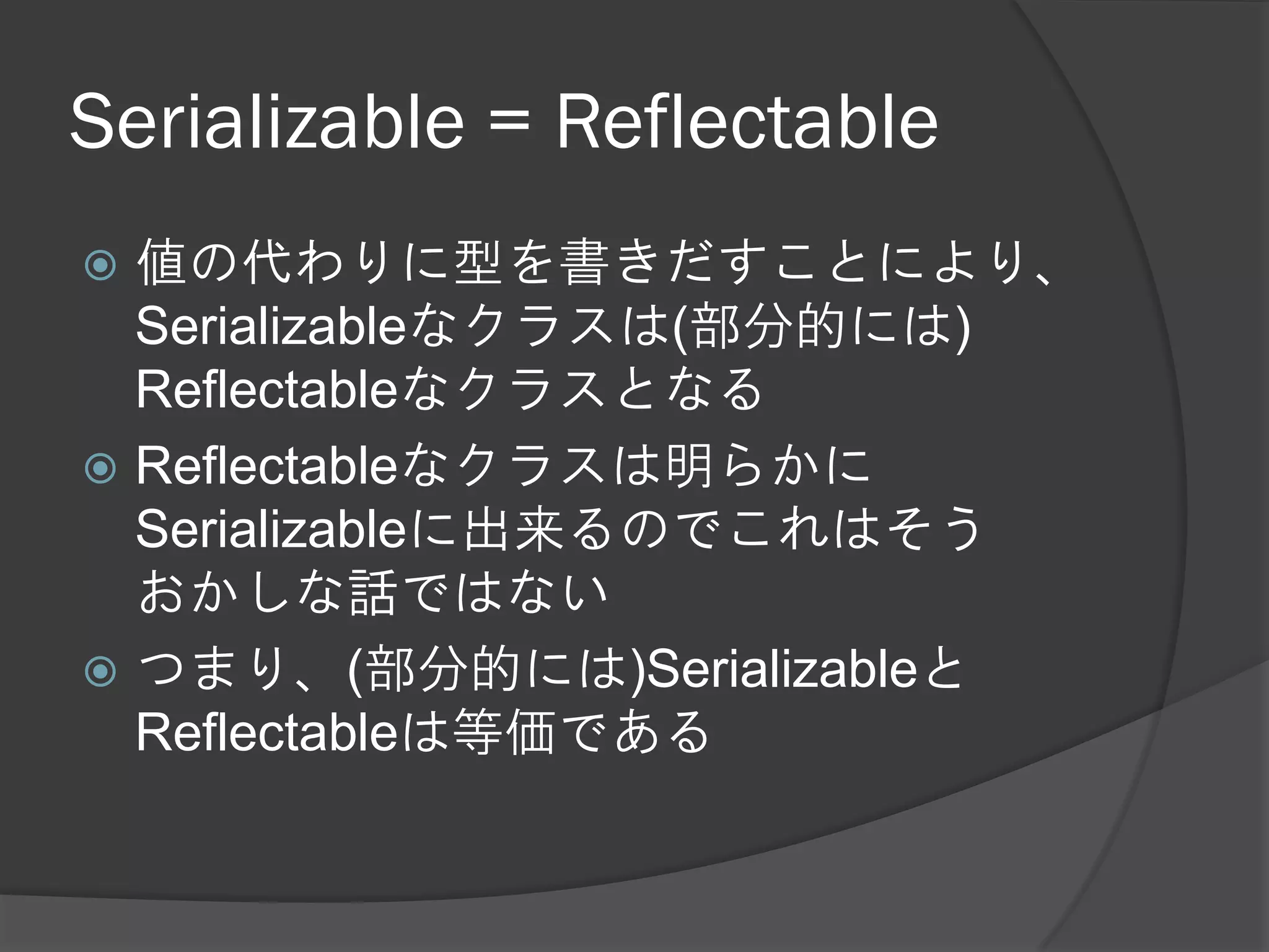 Serializable = Reflectable
 値の代わりに型を書きだすことにより、
  Serializableなクラスは(部分的には)
  Reflectableなクラスとなる
 Reflectableなクラスは明らかに
  Serializableに出来るのでこれはそう
  おかしな話ではない
 つまり、(部分的には)Serializableと
  Reflectableは等価である
 