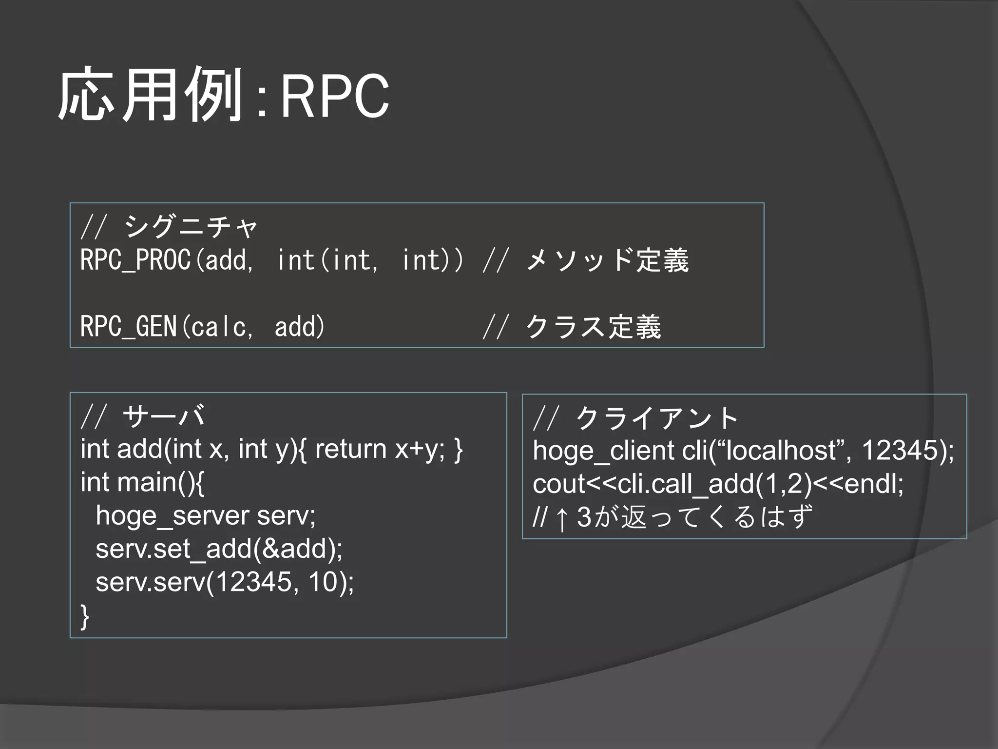 応用例：RPC
// シグニチャ
RPC_PROC(add, int(int, int)) // メソッド定義

RPC_GEN(calc, add)                     // クラス定義


// サーバ                                   // クライアント
int add(int x, int y){ return x+y; }     hoge_client cli(“localhost”, 12345);
int main(){                              cout<<cli.call_add(1,2)<<endl;
  hoge_server serv;                      // ↑ 3が返ってくるはず
  serv.set_add(&add);
  serv.serv(12345, 10);
}
 