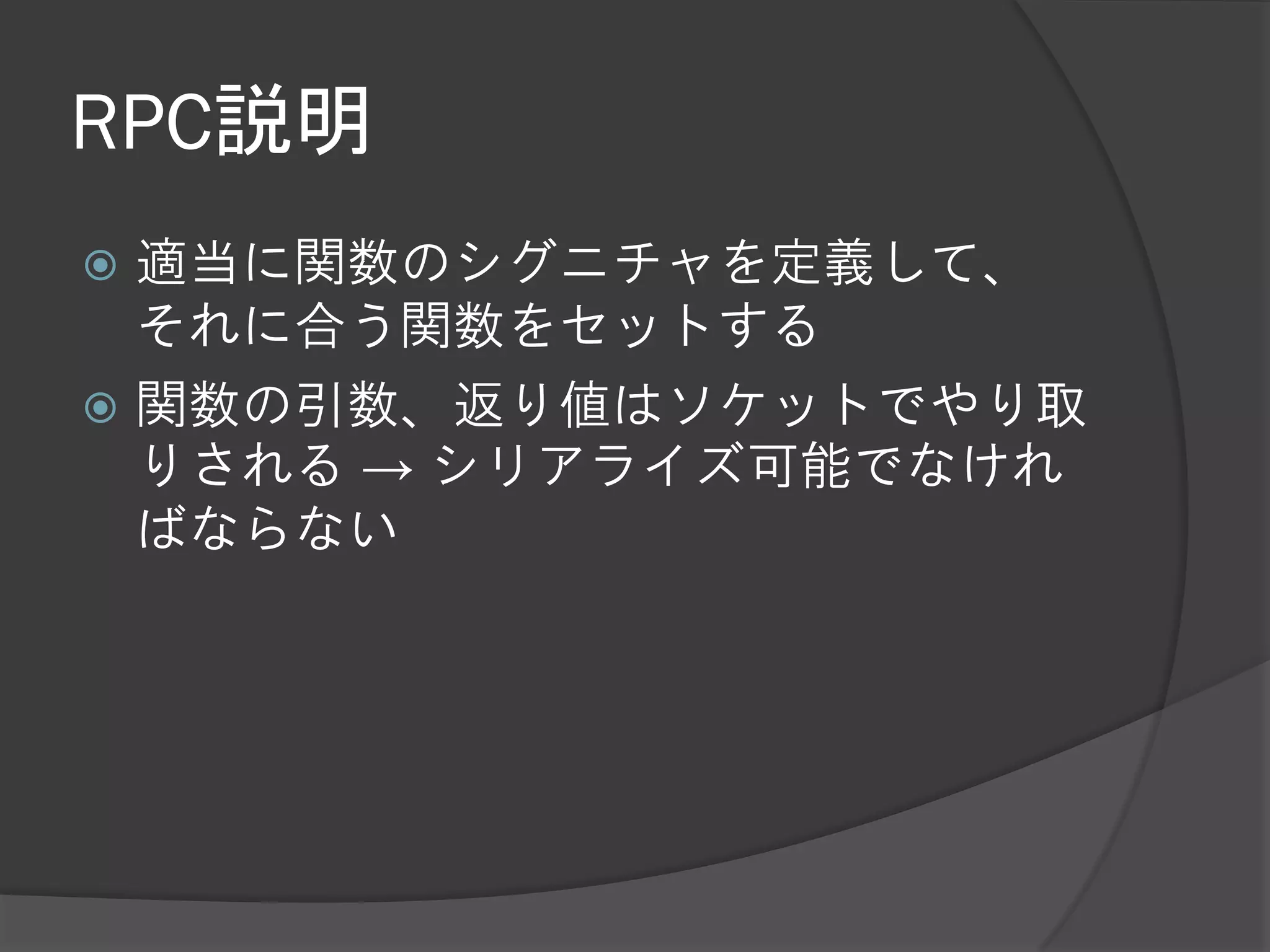 RPC説明
 適当に関数のシグニチャを定義して、
  それに合う関数をセットする
 関数の引数、返り値はソケットでやり取
  りされる → シリアライズ可能でなけれ
  ばならない
 