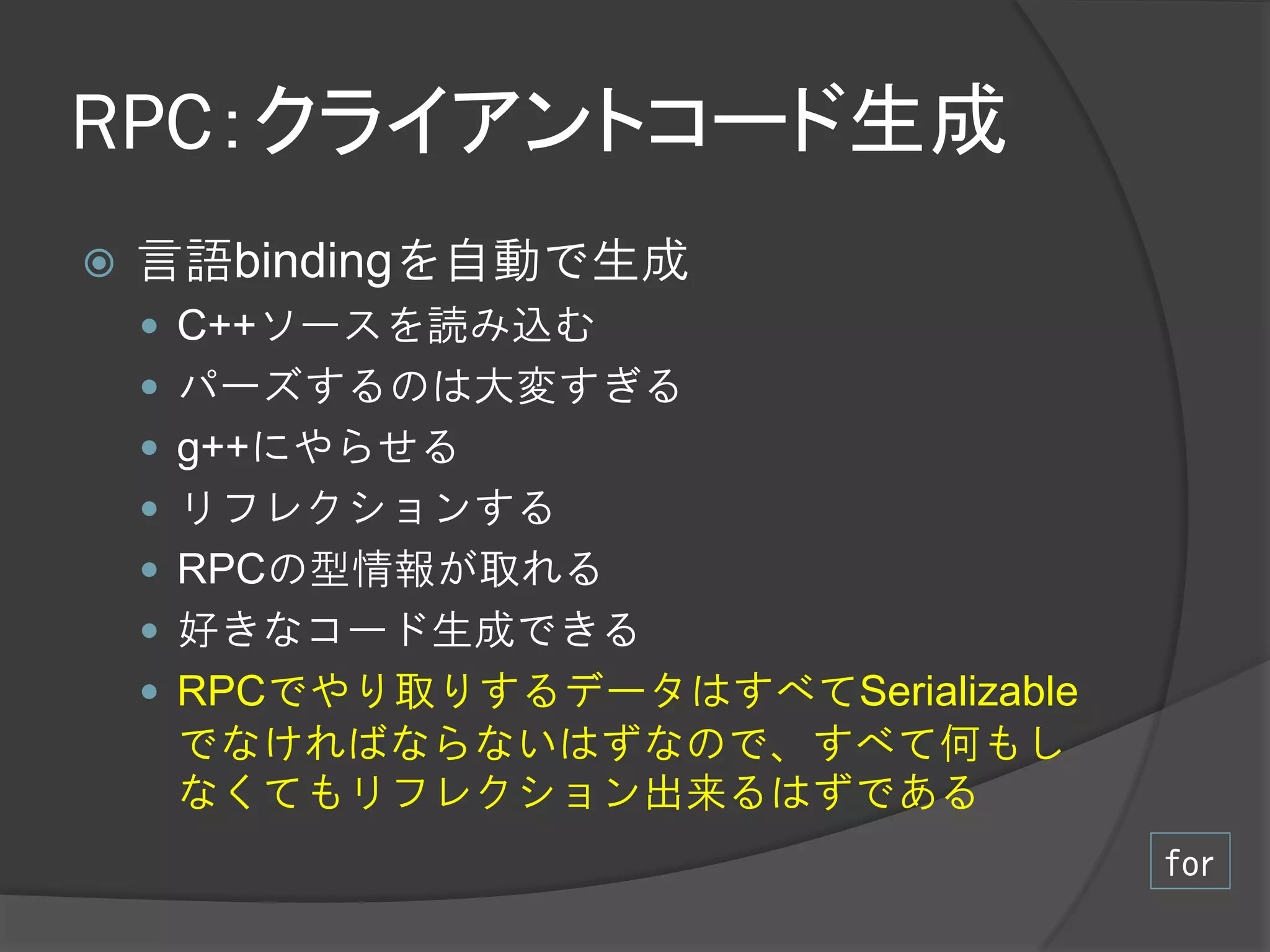 RPC：クライアントコード生成
   言語bindingを自動で生成
     C++ソースを読み込む
     パーズするのは大変すぎる
     g++にやらせる
     リフレクションする
     RPCの型情報が取れる
     好きなコード生成できる
     RPCでやり取りするデータはすべてSerializable
     でなければならないはずなので、すべて何もし
     なくてもリフレクション出来るはずである
                                      for
 