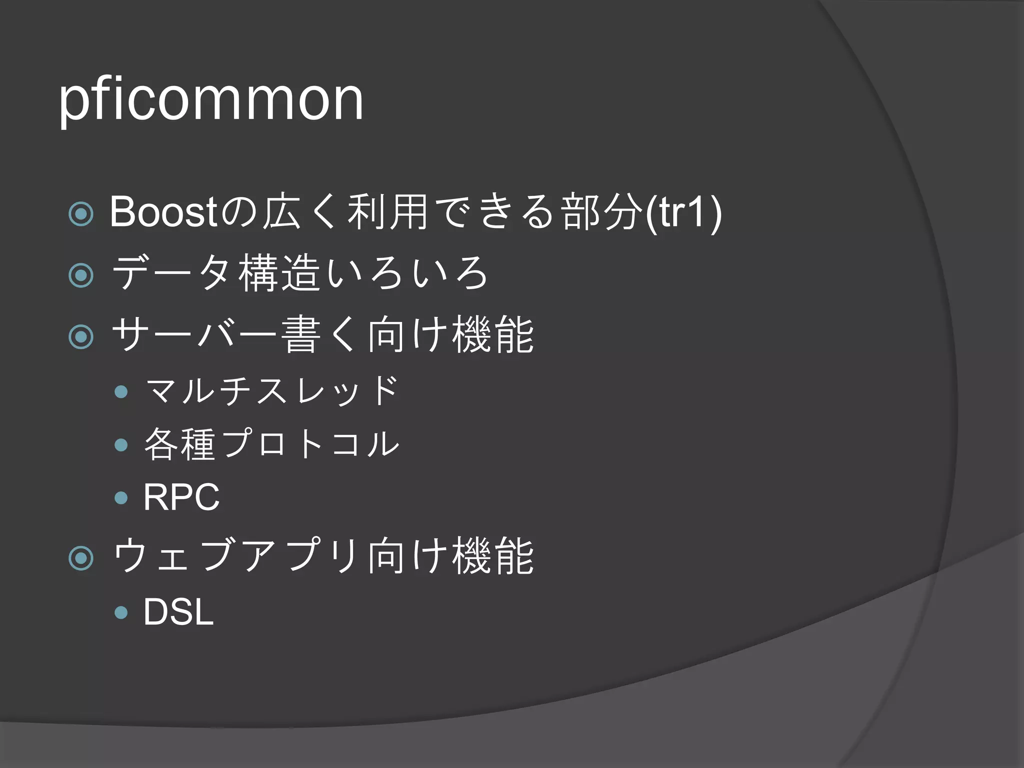 pficommon
 Boostの広く利用できる部分(tr1)
 データ構造いろいろ
 サーバー書く向け機能
     マルチスレッド
     各種プロトコル
     RPC
   ウェブアプリ向け機能
     DSL
 