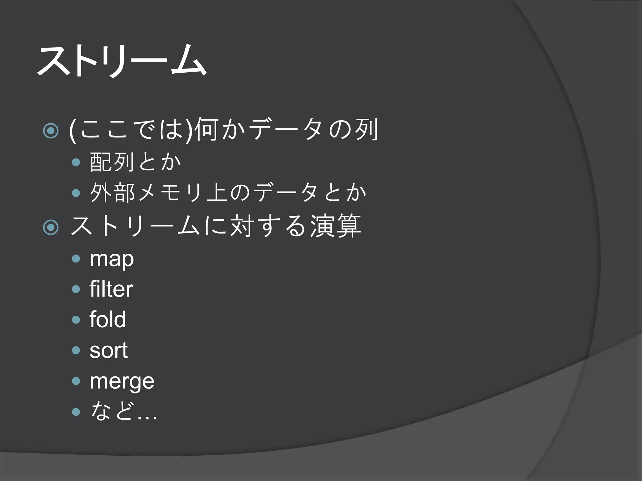 ストリーム
   (ここでは)何かデータの列
     配列とか
     外部メモリ上のデータとか
   ストリームに対する演算
       map
       filter
       fold
       sort
       merge
       など…
 