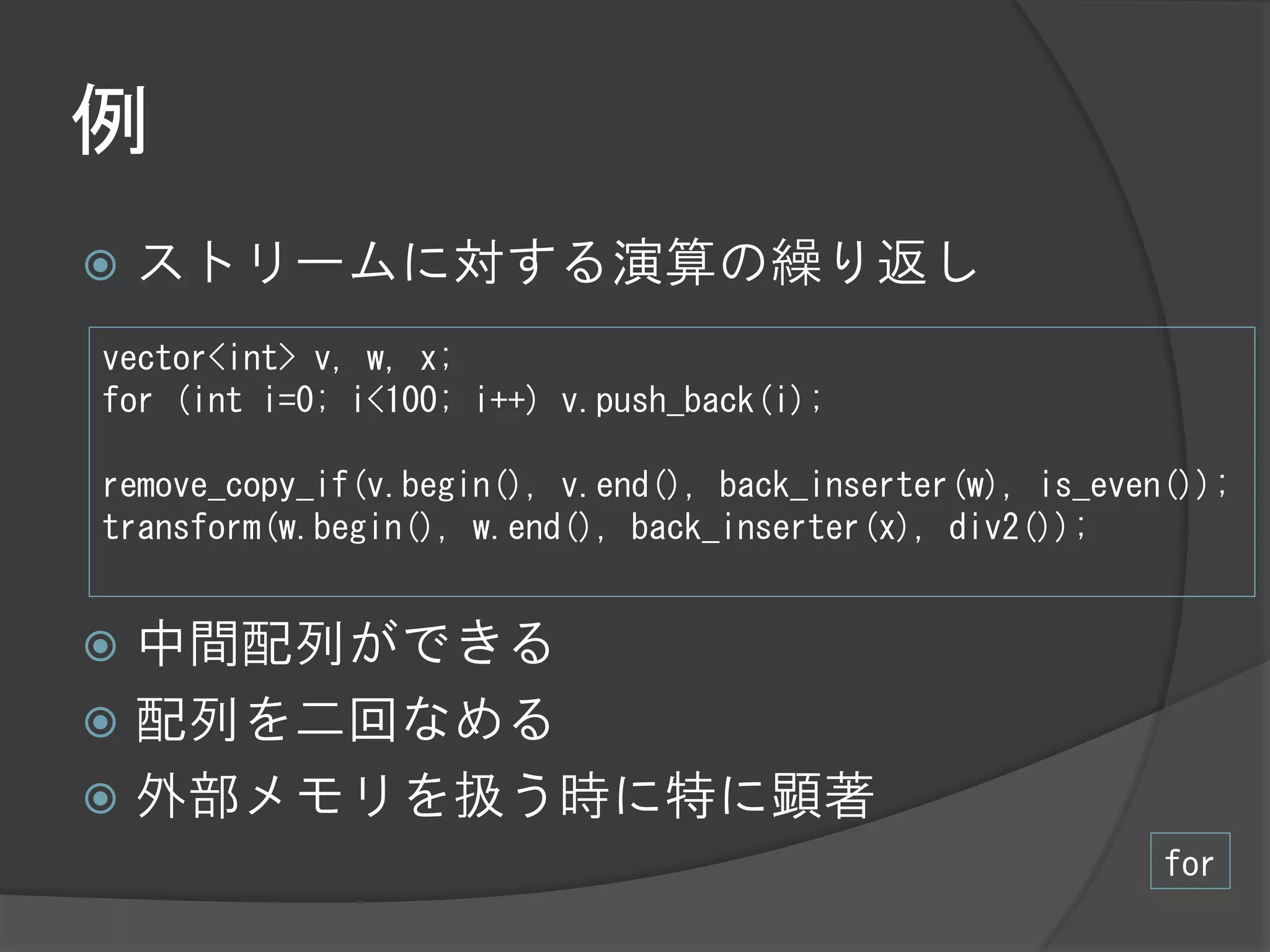 例
   ストリームに対する演算の繰り返し
vector<int> v, w, x;
for (int i=0; i<100; i++) v.push_back(i);

remove_copy_if(v.begin(), v.end(), back_inserter(w), is_even());
transform(w.begin(), w.end(), back_inserter(x), div2());


 中間配列ができる
 配列を二回なめる
 外部メモリを扱う時に特に顕著
                                                            for
 