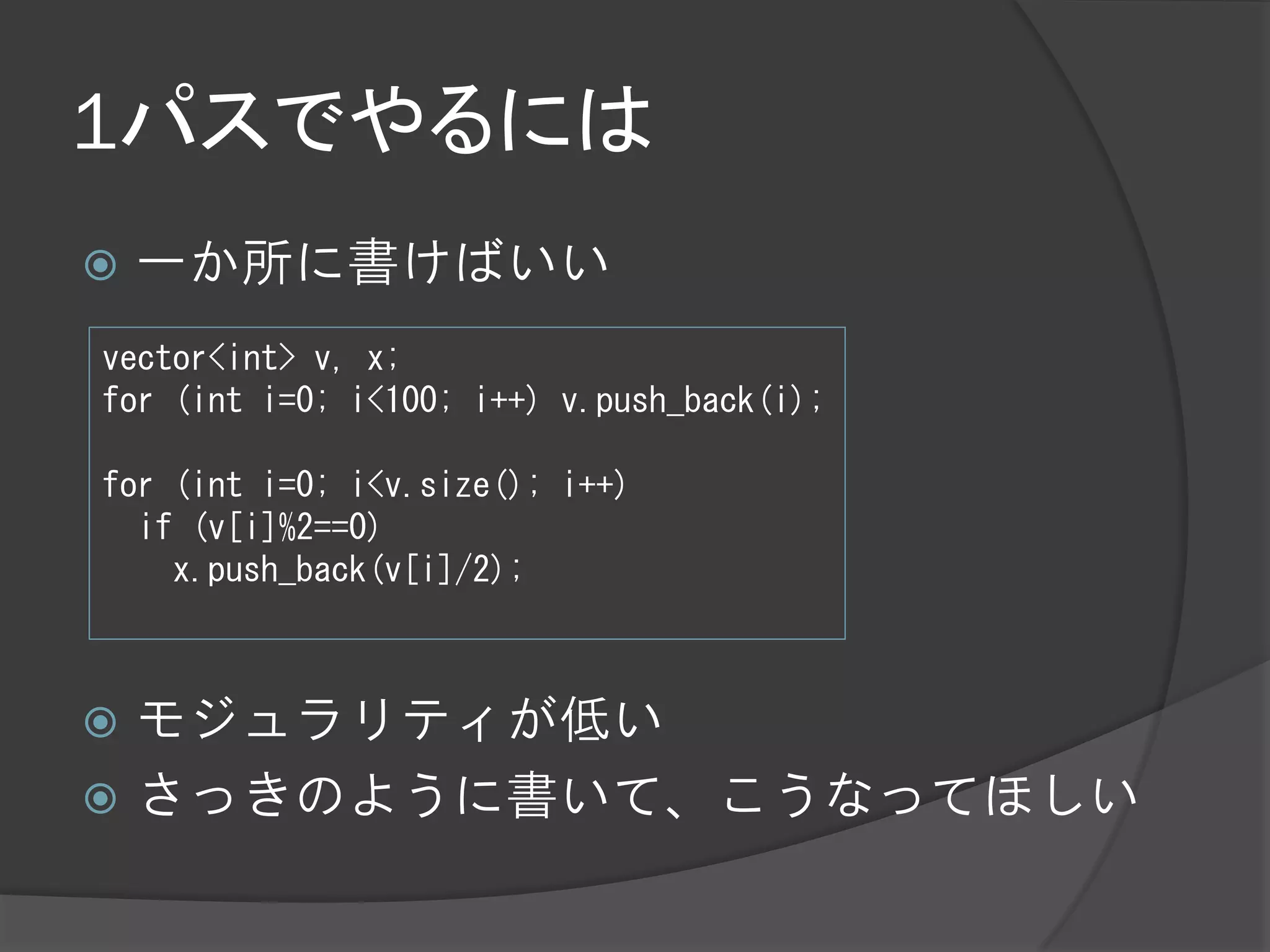 1パスでやるには
   一か所に書けばいい
vector<int> v, x;
for (int i=0; i<100; i++) v.push_back(i);

for (int i=0; i<v.size(); i++)
  if (v[i]%2==0)
    x.push_back(v[i]/2);



 モジュラリティが低い
 さっきのように書いて、こうなってほしい
 