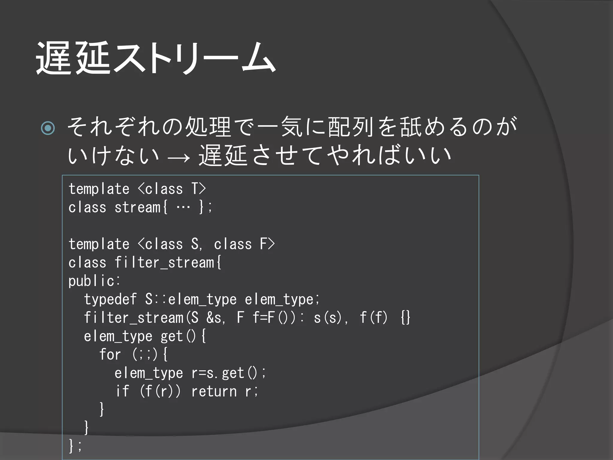 遅延ストリーム
   それぞれの処理で一気に配列を舐めるのが
    いけない → 遅延させてやればいい
    template <class T>
    class stream{ … };

    template <class S, class F>
    class filter_stream{
    public:
      typedef S::elem_type elem_type;
      filter_stream(S &s, F f=F()): s(s), f(f) {}
      elem_type get(){
        for (;;){
          elem_type r=s.get();
          if (f(r)) return r;
        }
      }
    };
 