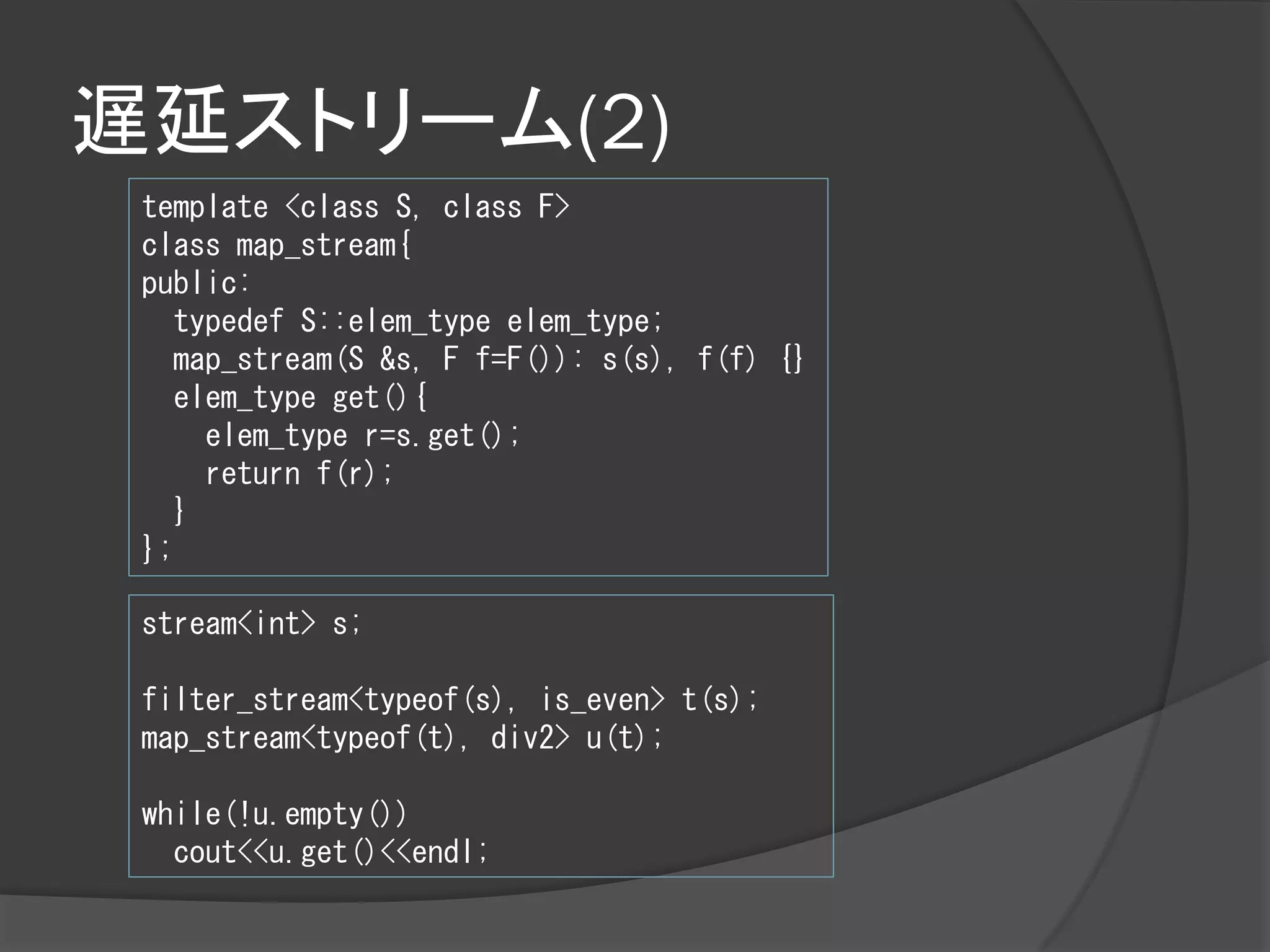 遅延ストリーム(2)
 template <class S, class F>
 class map_stream{
 public:
    typedef S::elem_type elem_type;
    map_stream(S &s, F f=F()): s(s), f(f) {}
    elem_type get(){
      elem_type r=s.get();
      return f(r);
    }
 };

 stream<int> s;

 filter_stream<typeof(s), is_even> t(s);
 map_stream<typeof(t), div2> u(t);

 while(!u.empty())
   cout<<u.get()<<endl;
 