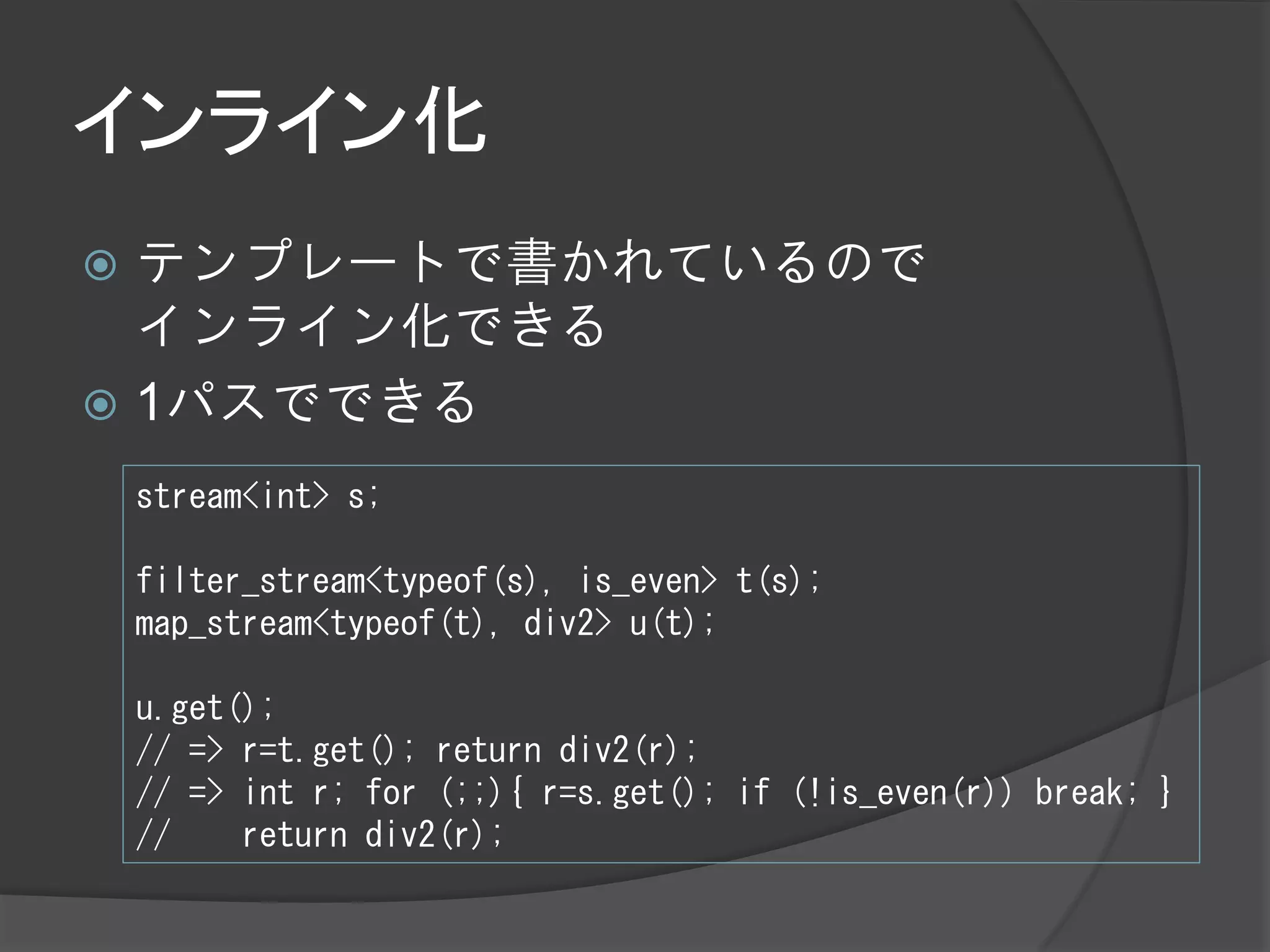 インライン化
 テンプレートで書かれているので
  インライン化できる
 1パスでできる

    stream<int> s;

    filter_stream<typeof(s), is_even> t(s);
    map_stream<typeof(t), div2> u(t);

    u.get();
    // => r=t.get(); return div2(r);
    // => int r; for (;;){ r=s.get(); if (!is_even(r)) break; }
    //    return div2(r);
 