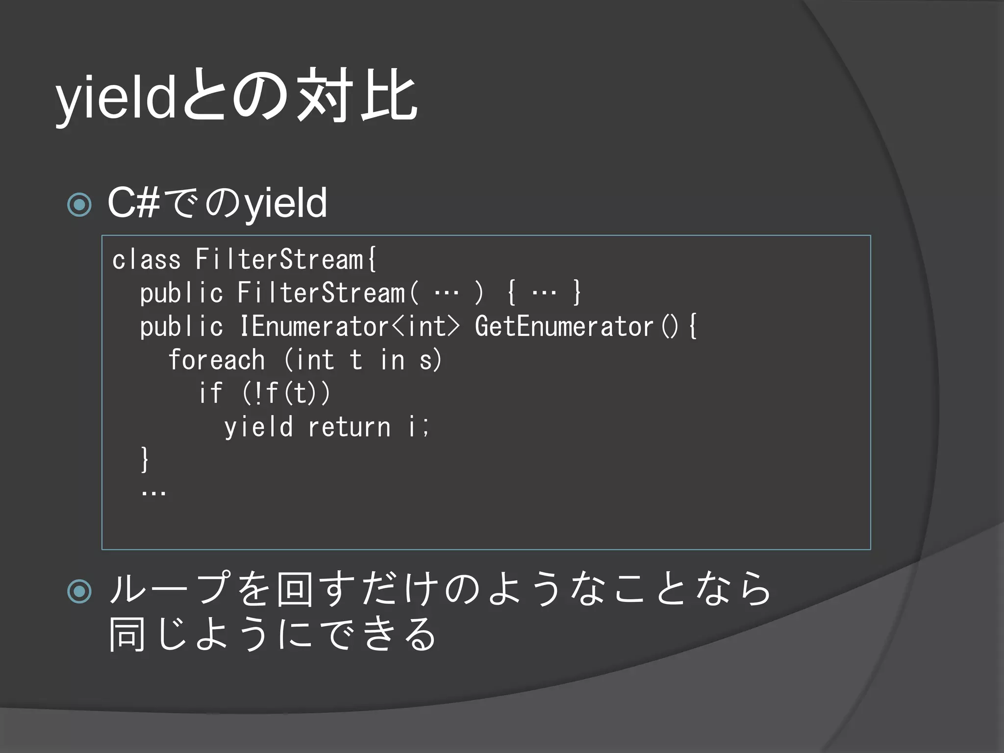 yieldとの対比
   C#でのyield
    class FilterStream{
      public FilterStream( … ) { … }
      public IEnumerator<int> GetEnumerator(){
        foreach (int t in s)
          if (!f(t))
            yield return i;
      }
      …


   ループを回すだけのようなことなら
    同じようにできる
 