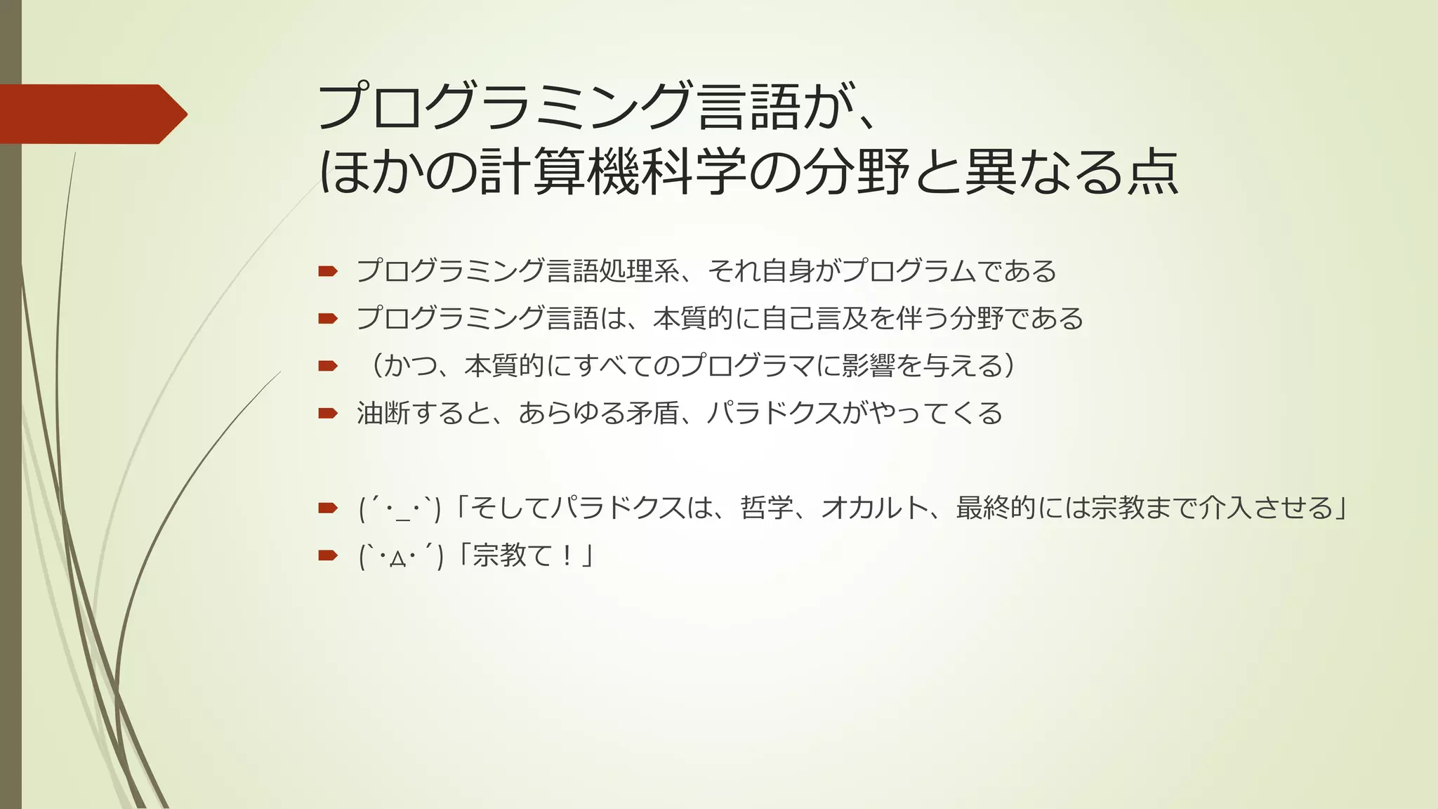 プログラミング言語が、
ほかの計算機科学の分野と異なる点
 プログラミング言語処理系、それ自身がプログラムである
 プログラミング言語は、本質的に自己言及を伴う分野である
 （かつ、本質的にすべてのプログラマに影響を与える）
 油断すると、あらゆる矛盾、パラドクスがやってくる


 (´･_･`)「そしてパラドクスは、哲学、オカルト、最終的には宗教まで介入させる」
 (`･д･´)「宗教て！」
 