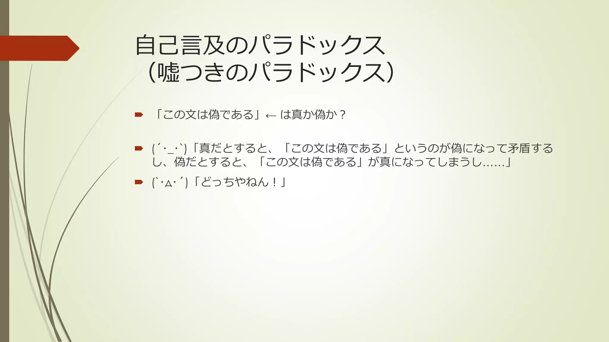 自己言及のパラドックス
（嘘つきのパラドックス）
 「この文は偽である」← は真か偽か？

 (´･_･`)「真だとすると、「この文は偽である」というのが偽になって矛盾する
  し、偽だとすると、「この文は偽である」が真になってしまうし……」
 (`･д･´)「どっちやねん！」
 
