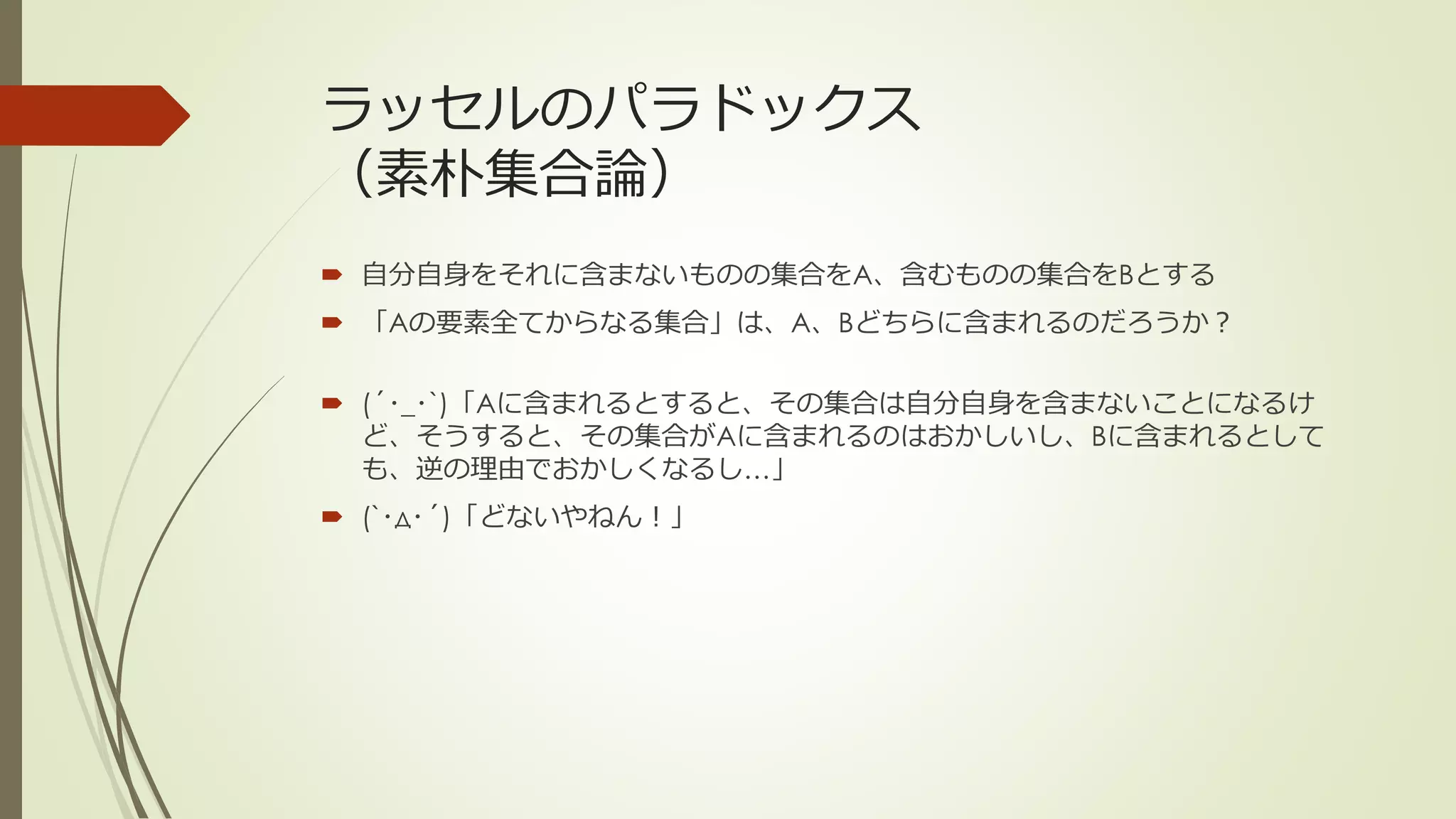 ラッセルのパラドックス
（素朴集合論）
 自分自身をそれに含まないものの集合をA、含むものの集合をBとする
 「Aの要素全てからなる集合」は、A、Bどちらに含まれるのだろうか？

 (´･_･`)「Aに含まれるとすると、その集合は自分自身を含まないことになるけ
  ど、そうすると、その集合がAに含まれるのはおかしいし、Bに含まれるとして
  も、逆の理由でおかしくなるし…」
 (`･д･´)「どないやねん！」
 