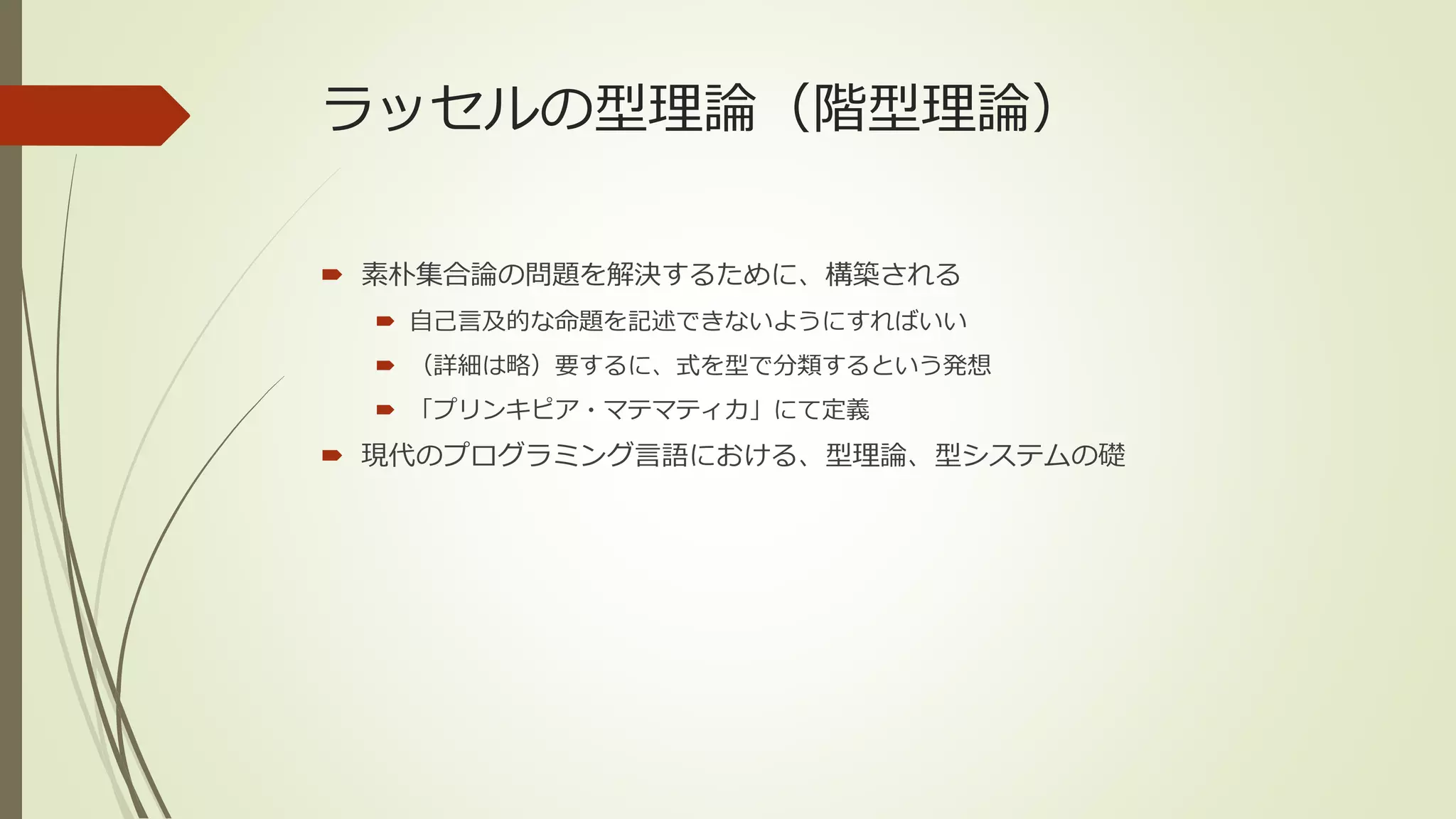 ラッセルの型理論（階型理論）

 素朴集合論の問題を解決するために、構築される
   自己言及的な命題を記述できないようにすればいい
   （詳細は略）要するに、式を型で分類するという発想
   「プリンキピア・マテマティカ」にて定義
 現代のプログラミング言語における、型理論、型システムの礎
 