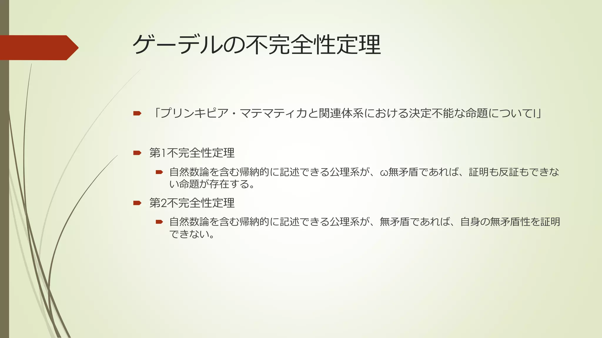ゲーデルの不完全性定理

 「プリンキピア・マテマティカと関連体系における決定不能な命題についてI」


 第1不完全性定理
   自然数論を含む帰納的に記述できる公理系が、ω無矛盾であれば、証明も反証もできな
    い命題が存在する。
 第2不完全性定理
   自然数論を含む帰納的に記述できる公理系が、無矛盾であれば、自身の無矛盾性を証明
    できない。
 