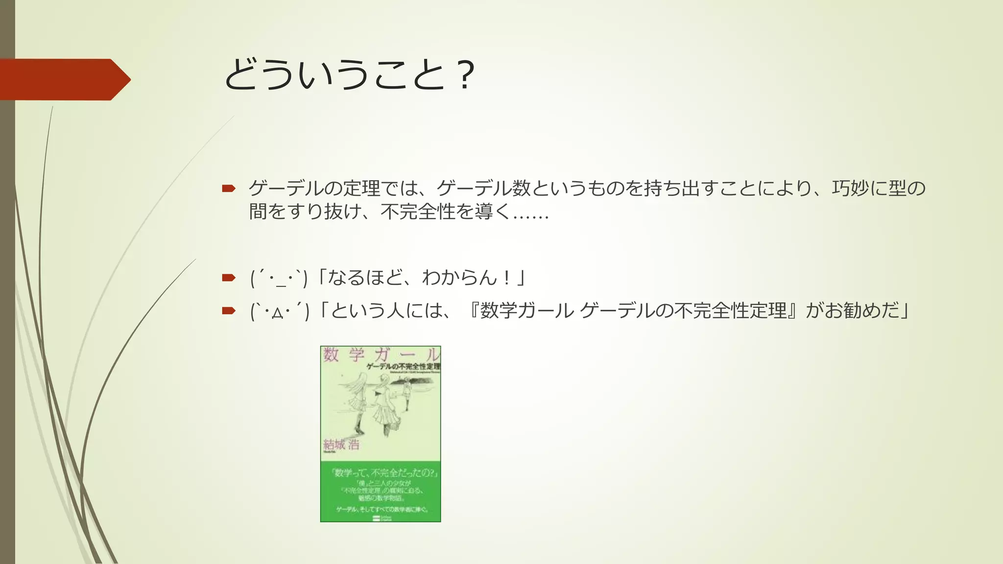 どういうこと？

 ゲーデルの定理では、ゲーデル数というものを持ち出すことにより、巧妙に型の
  間をすり抜け、不完全性を導く……


 (´･_･`)「なるほど、わからん！」
 (`･д･´)「という人には、『数学ガール ゲーデルの不完全性定理』がお勧めだ」
 