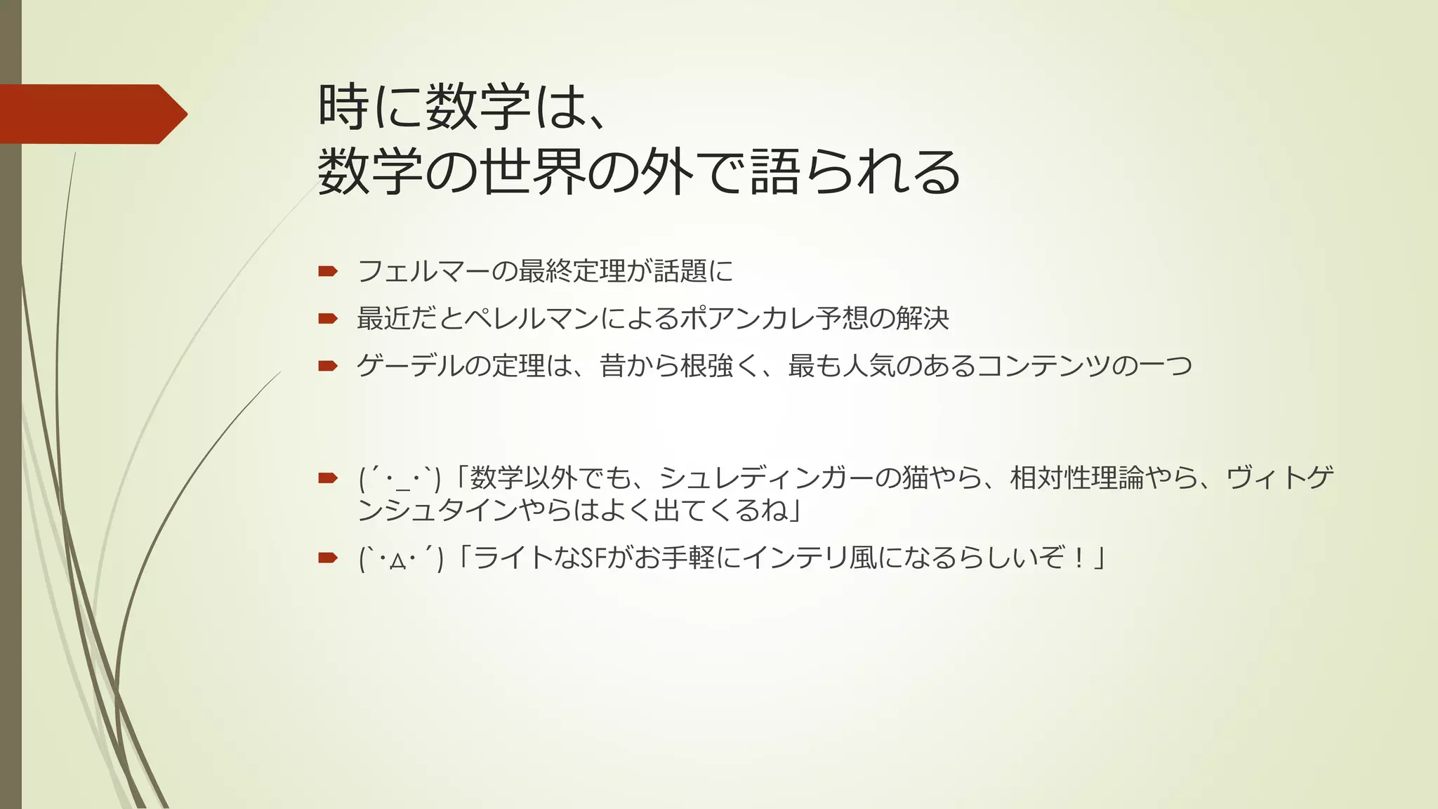 時に数学は、
数学の世界の外で語られる
 フェルマーの最終定理が話題に
 最近だとペレルマンによるポアンカレ予想の解決
 ゲーデルの定理は、昔から根強く、最も人気のあるコンテンツの一つ



 (´･_･`)「数学以外でも、シュレディンガーの猫やら、相対性理論やら、ヴィトゲ
  ンシュタインやらはよく出てくるね」
 (`･д･´)「ライトなSFがお手軽にインテリ風になるらしいぞ！」
 