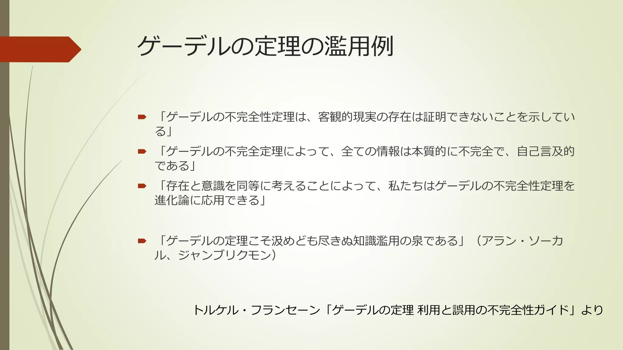ゲーデルの定理の濫用例

 「ゲーデルの不完全性定理は、客観的現実の存在は証明できないことを示してい
  る」
 「ゲーデルの不完全定理によって、全ての情報は本質的に不完全で、自己言及的
  である」
 「存在と意識を同等に考えることによって、私たちはゲーデルの不完全性定理を
  進化論に応用できる」


 「ゲーデルの定理こそ汲めども尽きぬ知識濫用の泉である」（アラン・ソーカ
  ル、ジャンブリクモン）



    トルケル・フランセーン「ゲーデルの定理 利用と誤用の不完全性ガイド」より
 