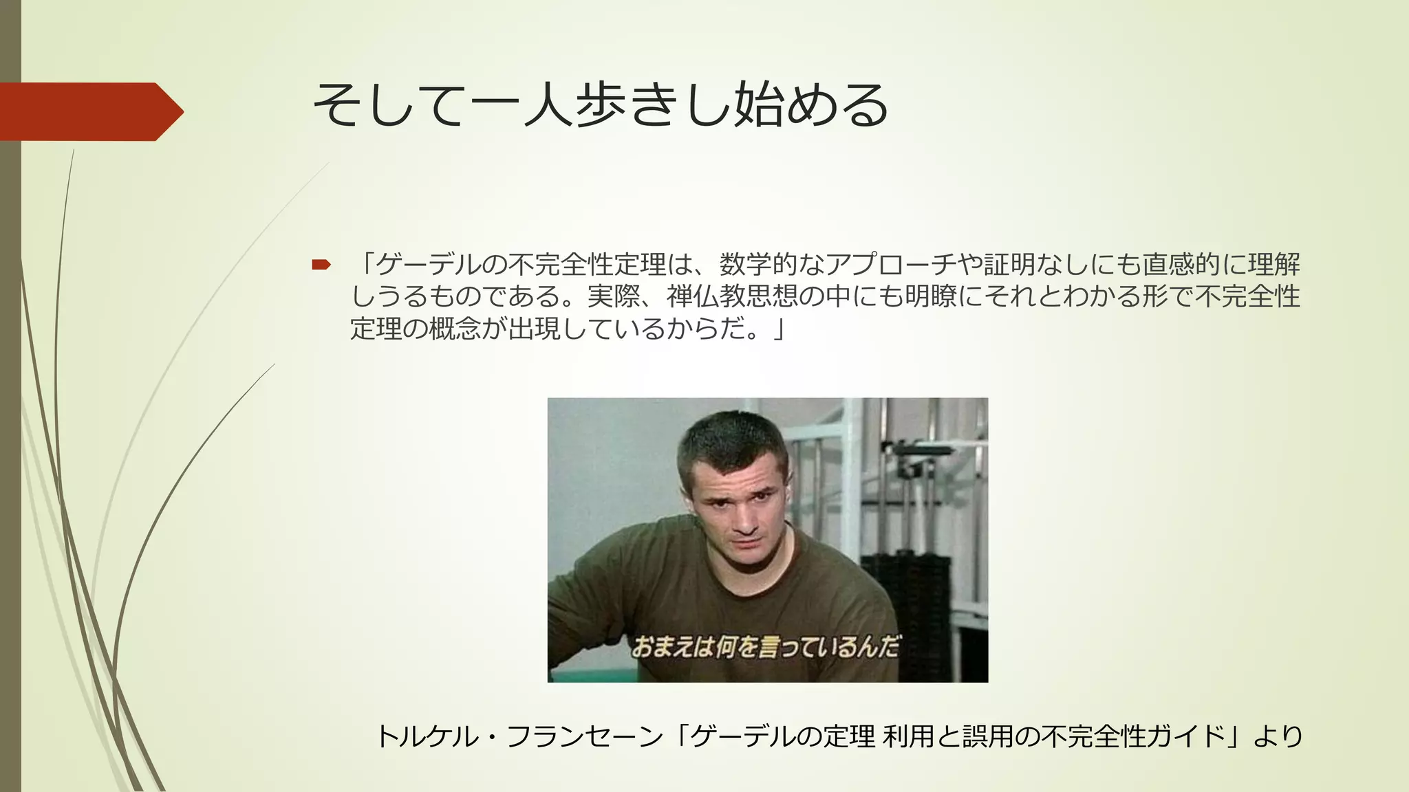 そして一人歩きし始める

 「ゲーデルの不完全性定理は、数学的なアプローチや証明なしにも直感的に理解
  しうるものである。実際、禅仏教思想の中にも明瞭にそれとわかる形で不完全性
  定理の概念が出現しているからだ。」




  トルケル・フランセーン「ゲーデルの定理 利用と誤用の不完全性ガイド」より
 