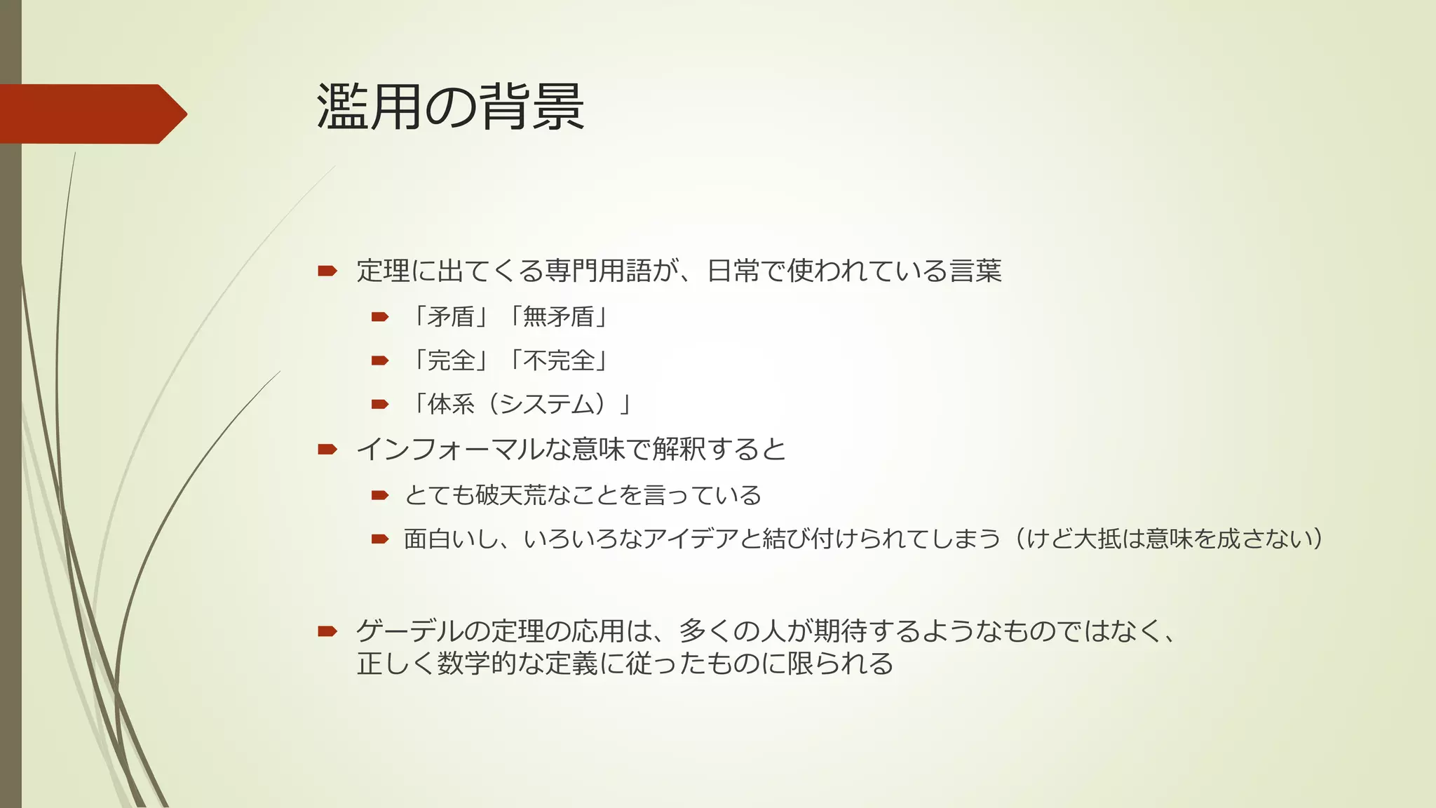 濫用の背景

 定理に出てくる専門用語が、日常で使われている言葉
   「矛盾」「無矛盾」
   「完全」「不完全」
   「体系（システム）」
 インフォーマルな意味で解釈すると
   とても破天荒なことを言っている
   面白いし、いろいろなアイデアと結び付けられてしまう（けど大抵は意味を成さない）


 ゲーデルの定理の応用は、多くの人が期待するようなものではなく、
  正しく数学的な定義に従ったものに限られる
 