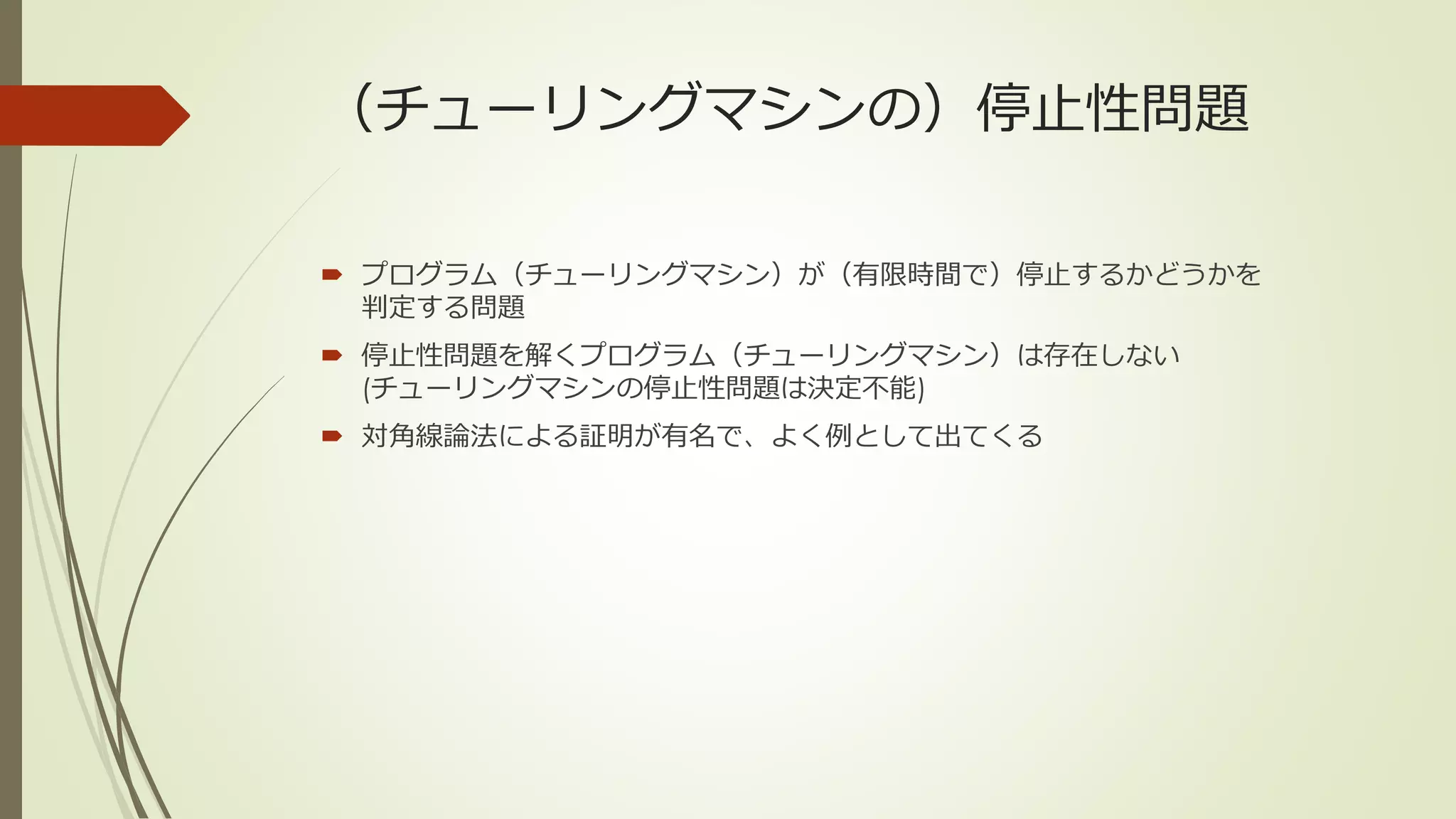 （チューリングマシンの）停止性問題

 プログラム（チューリングマシン）が（有限時間で）停止するかどうかを
  判定する問題
 停止性問題を解くプログラム（チューリングマシン）は存在しない
  (チューリングマシンの停止性問題は決定不能)
 対角線論法による証明が有名で、よく例として出てくる
 
