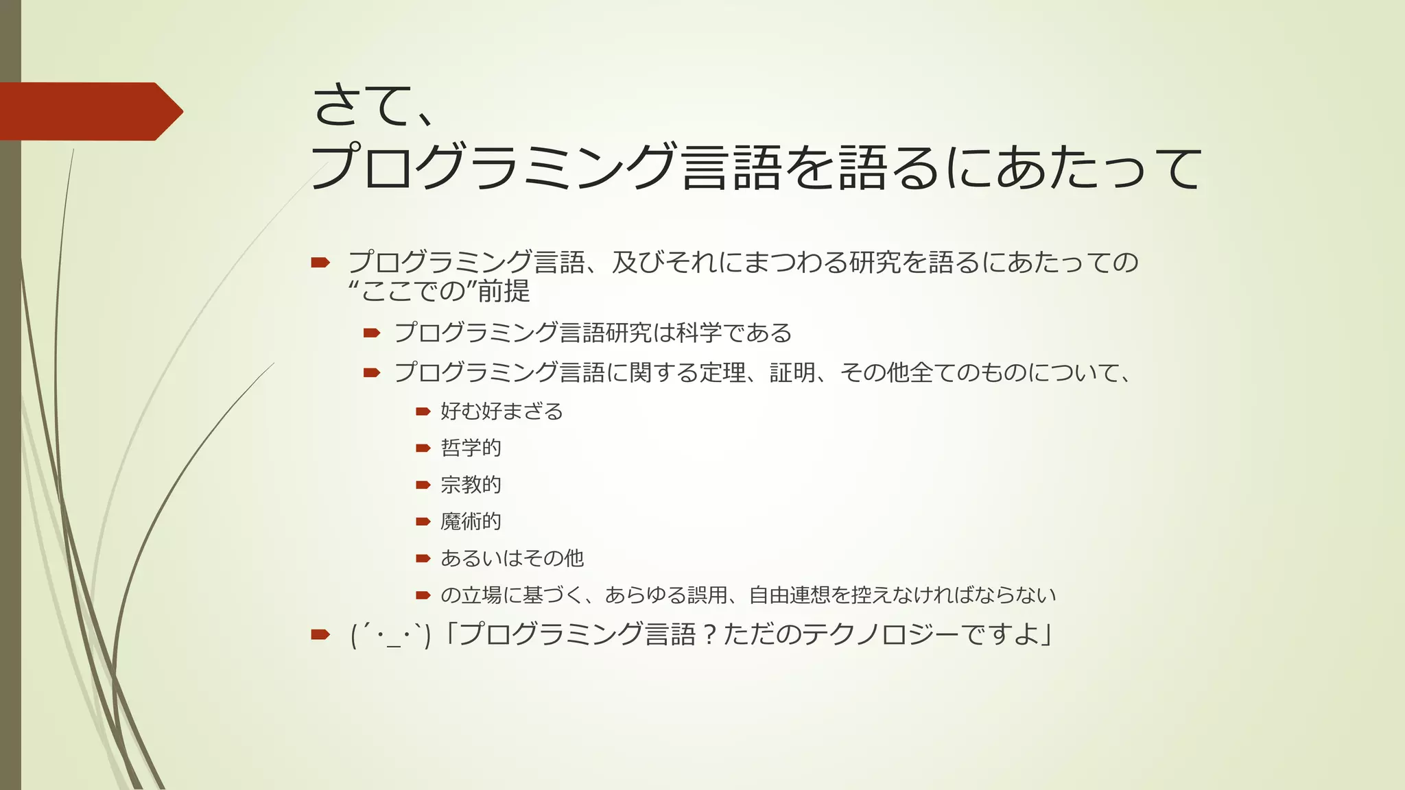 さて、
プログラミング言語を語るにあたって
 プログラミング言語、及びそれにまつわる研究を語るにあたっての
  “ここでの”前提
   プログラミング言語研究は科学である
   プログラミング言語に関する定理、証明、その他全てのものについて、
     好む好まざる
     哲学的
     宗教的
     魔術的
     あるいはその他
     の立場に基づく、あらゆる誤用、自由連想を控えなければならない

 (´･_･`)「プログラミング言語？ただのテクノロジーですよ」
 