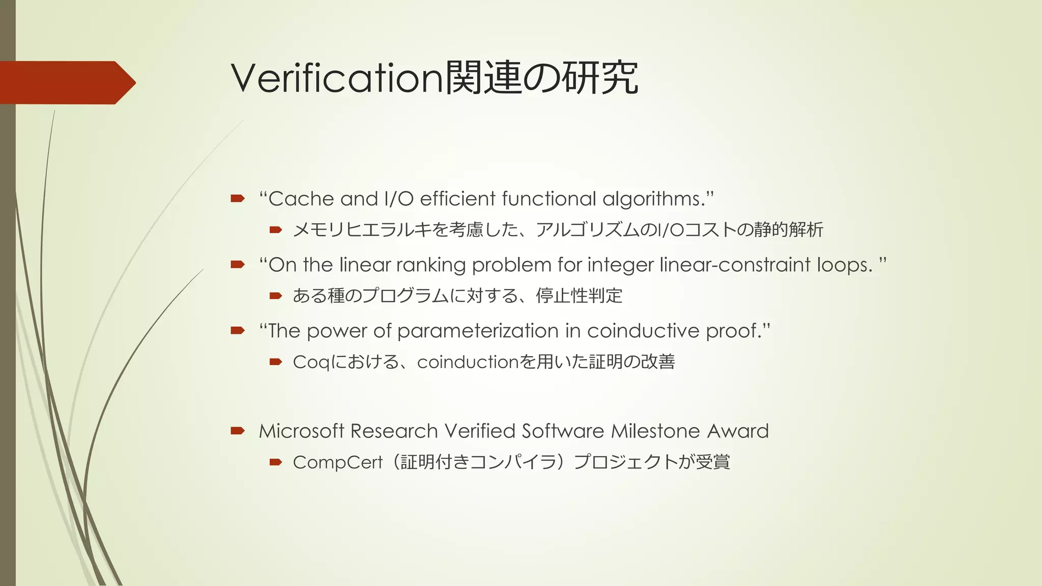 Verification関連の研究

 “Cache and I/O efficient functional algorithms.”
     メモリヒエラルキを考慮した、アルゴリズムのI/Oコストの静的解析

 “On the linear ranking problem for integer linear-constraint loops. ”
     ある種のプログラムに対する、停止性判定

 “The power of parameterization in coinductive proof.”
     Coqにおける、coinductionを用いた証明の改善



 Microsoft Research Verified Software Milestone Award
     CompCert（証明付きコンパイラ）プロジェクトが受賞
 