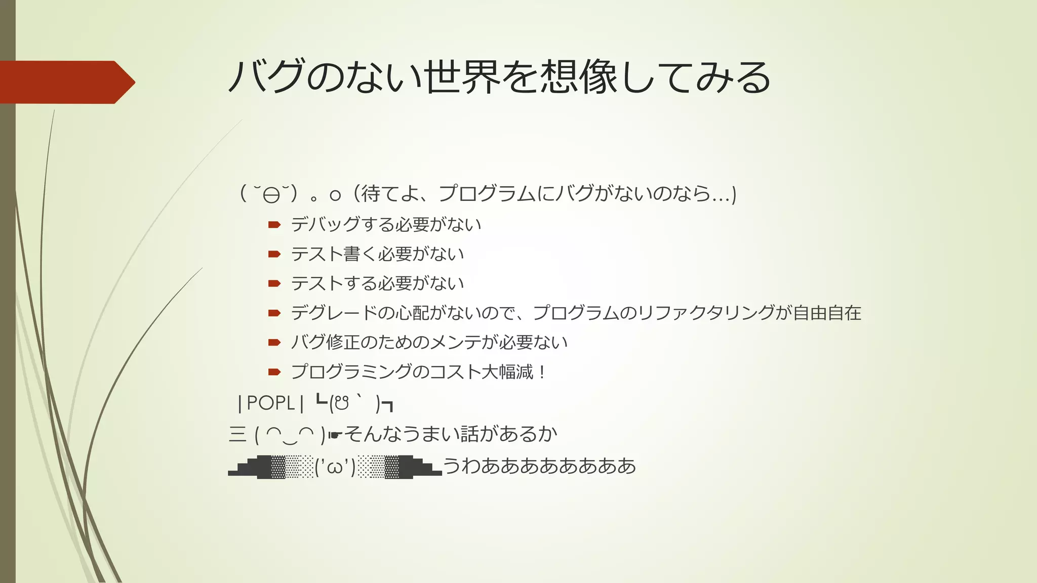 バグのない世界を想像してみる

（ ˘⊖˘）。o（待てよ、プログラムにバグがないのなら…)
   デバッグする必要がない
   テスト書く必要がない
   テストする必要がない
   デグレードの心配がないので、プログラムのリファクタリングが自由自在
   バグ修正のためのメンテが必要ない
   プログラミングのコスト大幅減！
|POPL|┗(☋｀ )┓
三 ( ◠‿◠ )☛そんなうまい話があるか
▂▅▇█▓▒░(’ω’)░▒▓█▇▅▂うわああああああああ
 