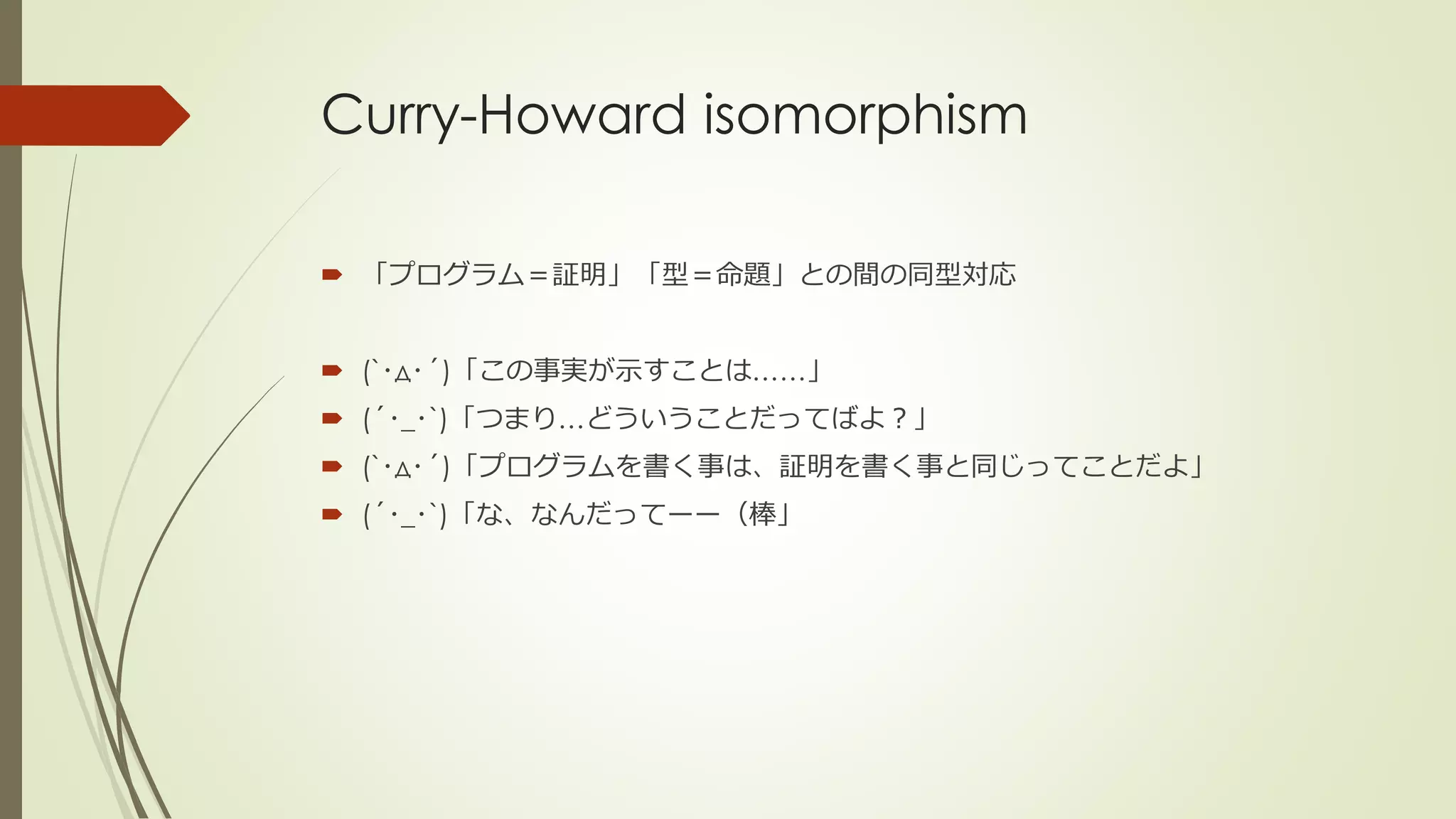 Curry-Howard isomorphism

 「プログラム＝証明」「型＝命題」との間の同型対応


 (`･д･´)「この事実が示すことは……」
 (´･_･`)「つまり…どういうことだってばよ？」
 (`･д･´)「プログラムを書く事は、証明を書く事と同じってことだよ」
 (´･_･`)「な、なんだってーー（棒」
 