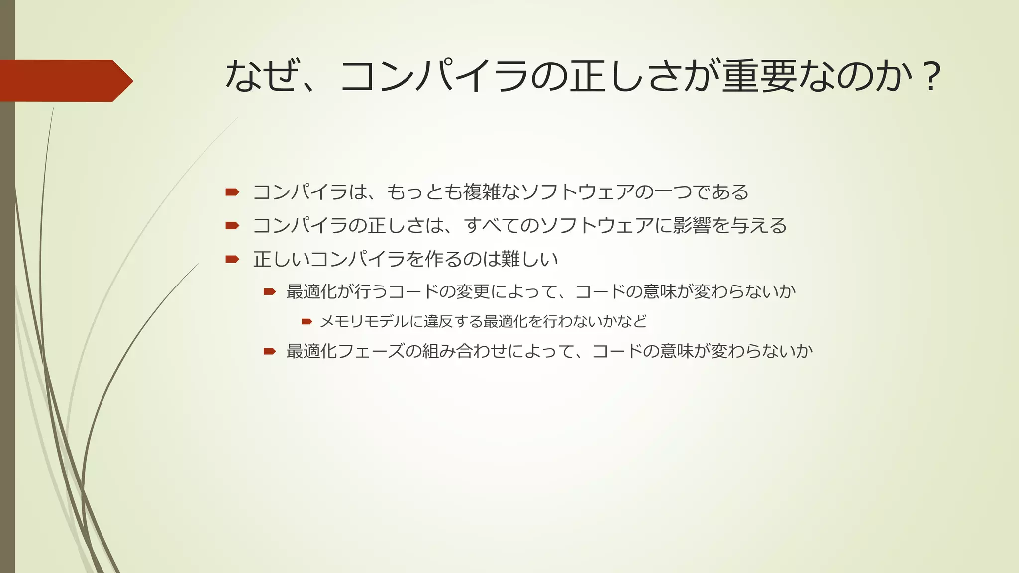 なぜ、コンパイラの正しさが重要なのか？

 コンパイラは、もっとも複雑なソフトウェアの一つである
 コンパイラの正しさは、すべてのソフトウェアに影響を与える
 正しいコンパイラを作るのは難しい
   最適化が行うコードの変更によって、コードの意味が変わらないか
     メモリモデルに違反する最適化を行わないかなど

   最適化フェーズの組み合わせによって、コードの意味が変わらないか
 