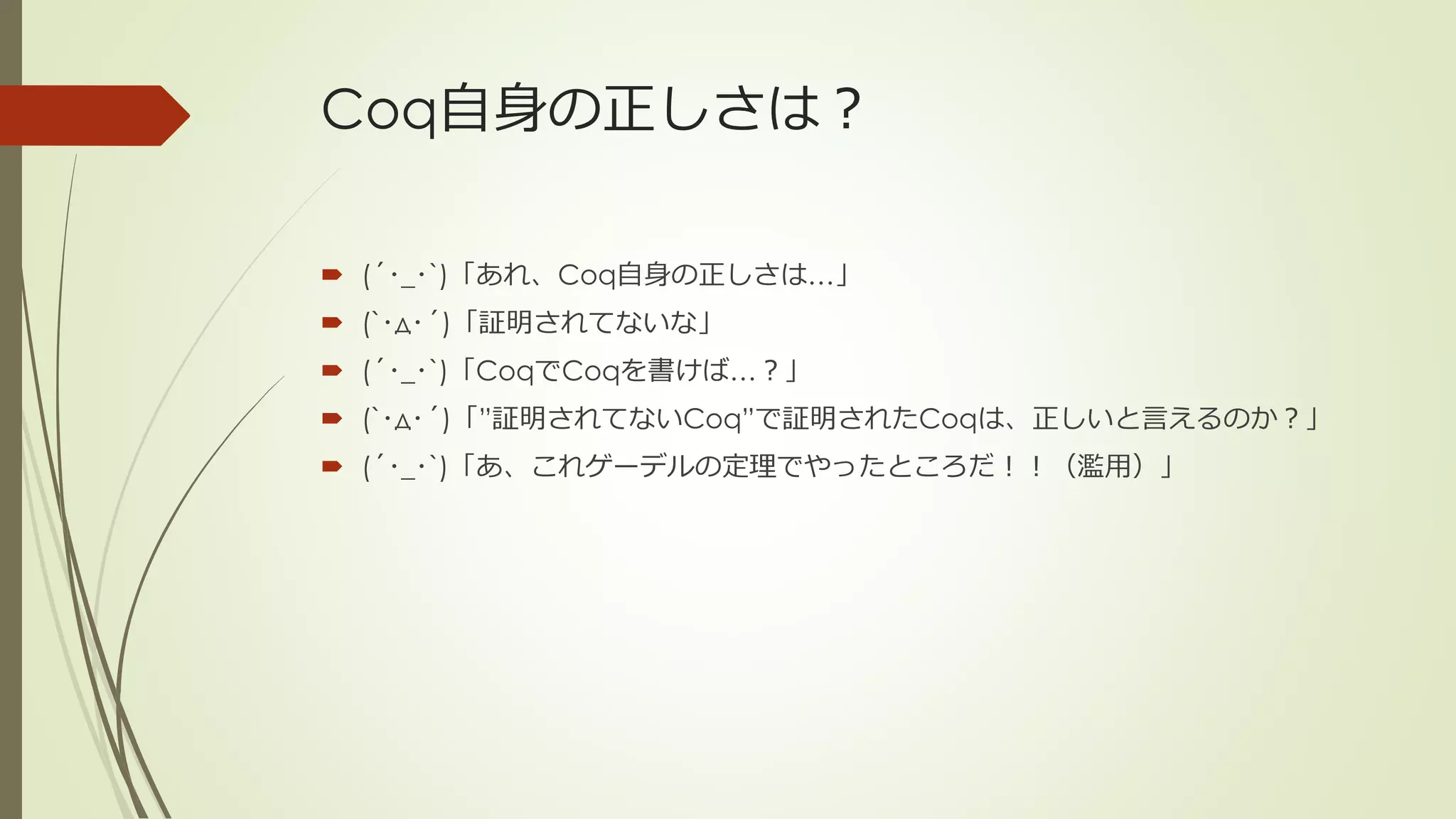 Coq自身の正しさは？

 (´･_･`)「あれ、Coq自身の正しさは…」
 (`･д･´)「証明されてないな」
 (´･_･`)「CoqでCoqを書けば…？」
 (`･д･´)「”証明されてないCoq”で証明されたCoqは、正しいと言えるのか？」
 (´･_･`)「あ、これゲーデルの定理でやったところだ！！（濫用）」
 