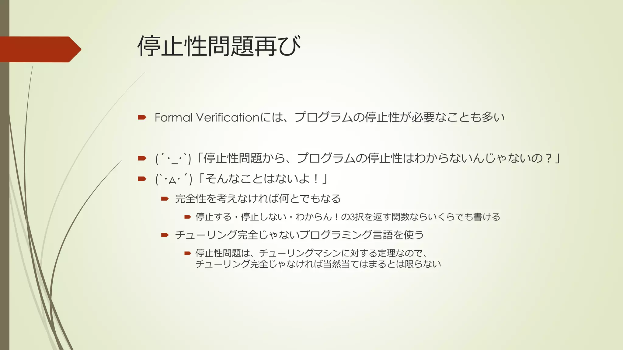 停止性問題再び

 Formal Verificationには、プログラムの停止性が必要なことも多い


 (´･_･`)「停止性問題から、プログラムの停止性はわからないんじゃないの？」
 (`･д･´)「そんなことはないよ！」
   完全性を考えなければ何とでもなる
      停止する・停止しない・わからん！の3択を返す関数ならいくらでも書ける

   チューリング完全じゃないプログラミング言語を使う
      停止性問題は、チューリングマシンに対する定理なので、
       チューリング完全じゃなければ当然当てはまるとは限らない
 