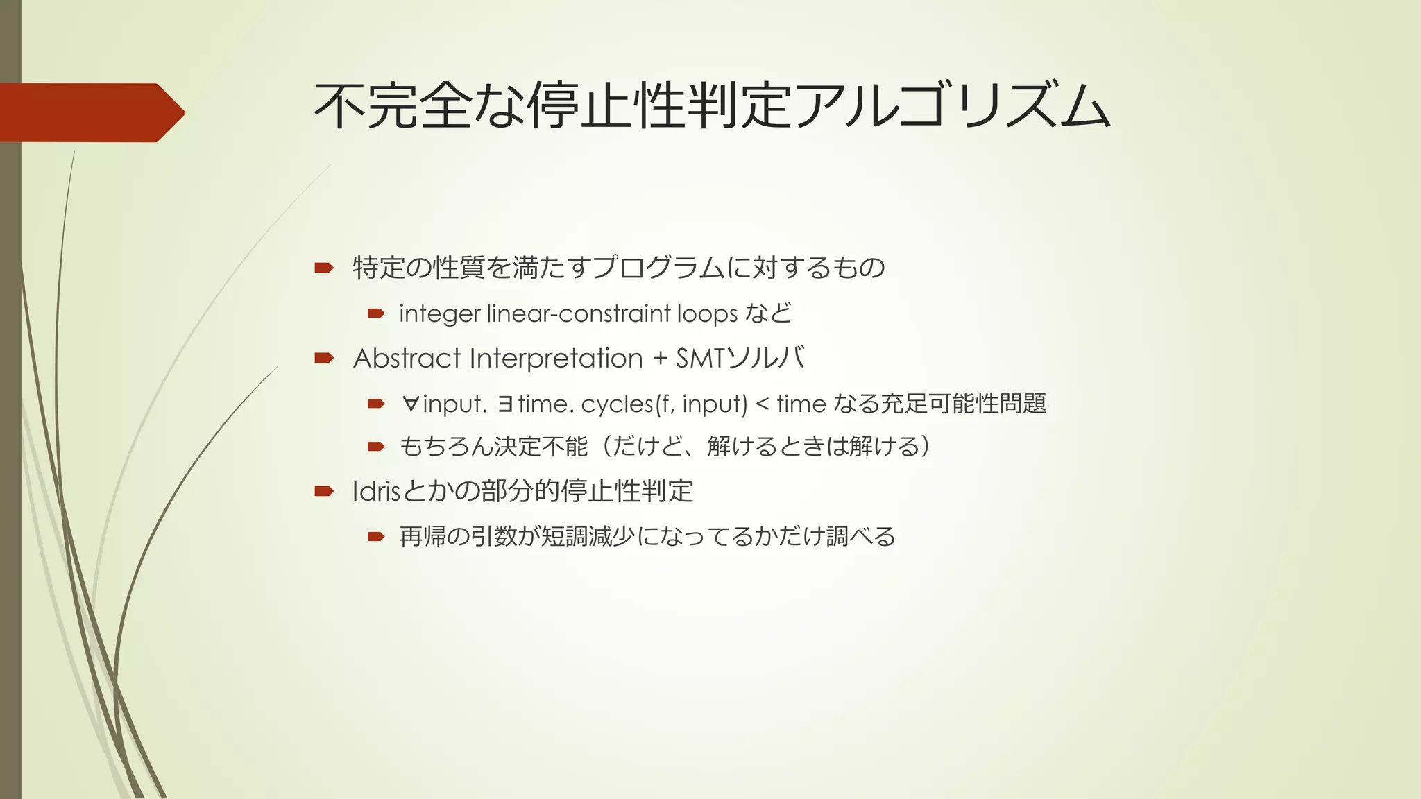 不完全な停止性判定アルゴリズム

 特定の性質を満たすプログラムに対するもの
    integer linear-constraint loops など
 Abstract Interpretation + SMTソルバ
    ∀input. ∃time. cycles(f, input) < time なる充足可能性問題
    もちろん決定不能（だけど、解けるときは解ける）
 Idrisとかの部分的停止性判定
    再帰の引数が短調減少になってるかだけ調べる
 