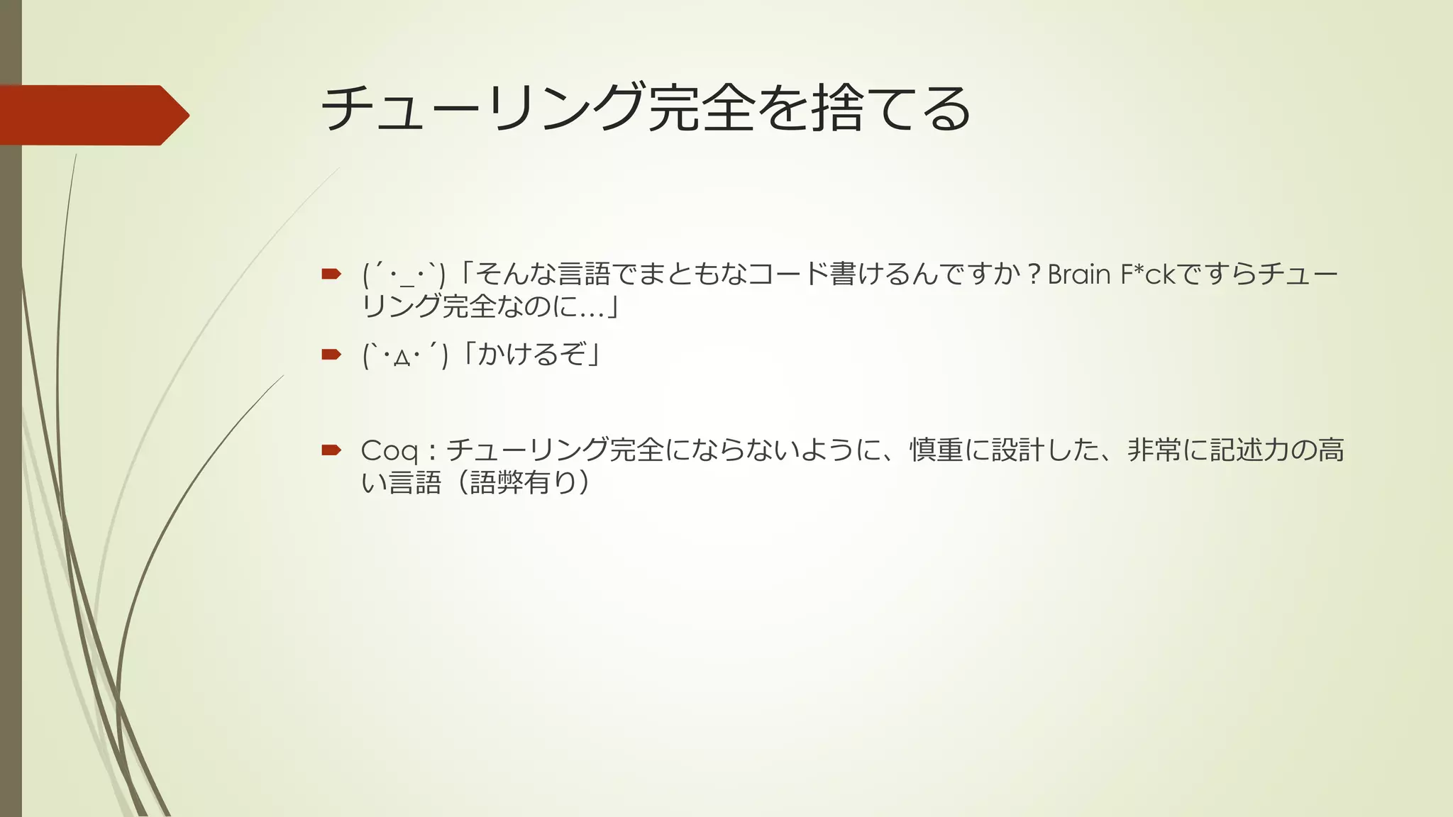 チューリング完全を捨てる

 (´･_･`)「そんな言語でまともなコード書けるんですか？Brain F*ckですらチュー
  リング完全なのに…」
 (`･д･´)「かけるぞ」


 Coq：チューリング完全にならないように、慎重に設計した、非常に記述力の高
  い言語（語弊有り）
 