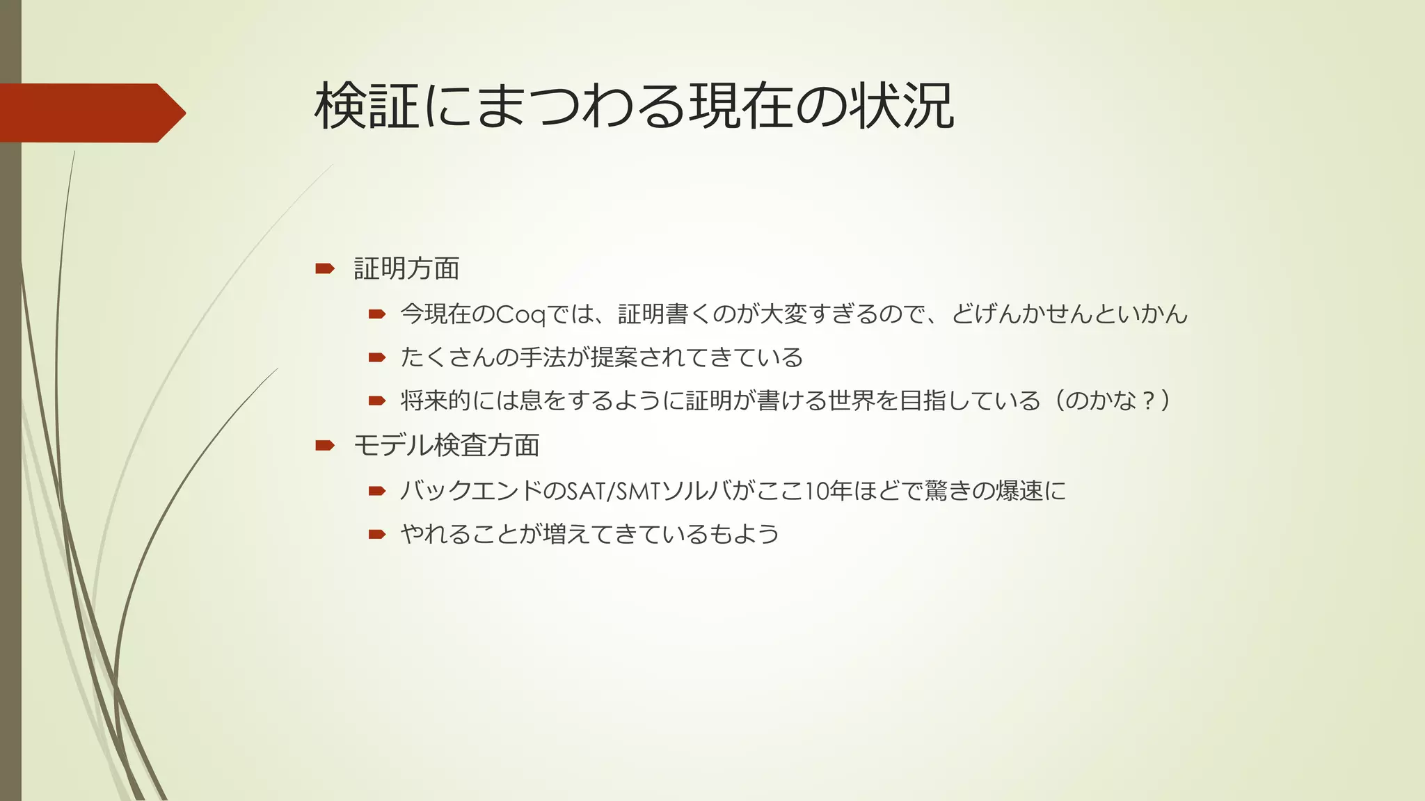 検証にまつわる現在の状況

 証明方面
   今現在のCoqでは、証明書くのが大変すぎるので、どげんかせんといかん
   たくさんの手法が提案されてきている
   将来的には息をするように証明が書ける世界を目指している（のかな？）
 モデル検査方面
   バックエンドのSAT/SMTソルバがここ10年ほどで驚きの爆速に
   やれることが増えてきているもよう
 